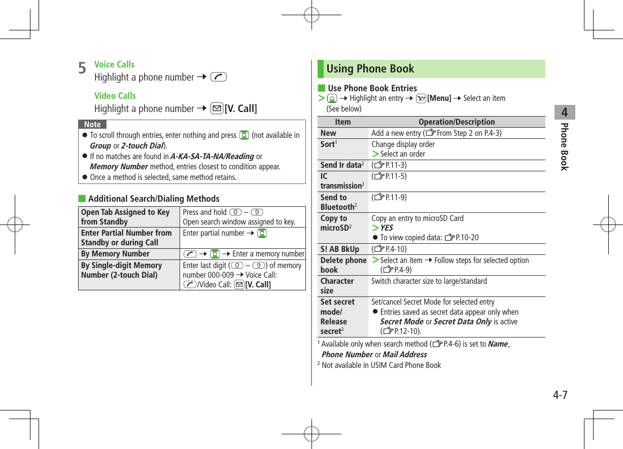Phone Book44-75  Voice CallsHighlight a phone number 7 J  Video CallsHighlight a phone number 7 A[V. Call]Note ⿟To scroll through entries, enter nothing and press   (not available in Group or 2-touch Dial). ⿟If no matches are found in A-KA-SA-TA-NA/Reading or Memory Number method, entries closest to condition appear. ⿟Once a method is selected, same method retains. ■Additional Search/Dialing MethodsOpen Tab Assigned to Key from StandbyPress and hold   – Open search window assigned to key.Enter Partial Number from Standby or during CallEnter partial number 7 By Memory Number J 7   7 Enter a memory numberBy Single-digit Memory Number (2-touch Dial)Enter last digit (  –  ) of memory number 000-009 7 Voice Call: J/Video Call: A[V. Call]Using Phone Book ■Use Phone Book Entries ＞ 7 Highlight an entry 7 S[Menu] 7 Select an item (See below)Item Operation/DescriptionNew Add a new entry (ZFrom Step 2 on P.4-3)Sort1Change display order ＞Select an orderSend Ir data2(ZP.11-3)IC transmission2(ZP.11-5)Send to Bluetooth2(ZP.11-9)Copy to microSD2Copy an entry to microSD Card ＞YES ⿟To view copied data: ZP.10-20S! AB BkUp (ZP.4-10)Delete phone book ＞Select an item 7 Follow steps for selected option (ZP.4-9)Character sizeSwitch character size to large/standardSet secret mode/Release secret2Set/cancel Secret Mode for selected entry ⿟Entries saved as secret data appear only when  Secret Mode or Secret Data Only is active (ZP.12-10).1 Available only when search method (ZP.4-6) is set to Name, Phone Number or Mail Address2 Not available in USIM Card Phone Book
