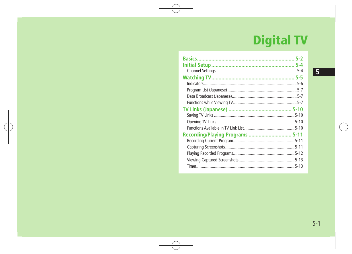 55-1Digital TVBasics .................................................................... 5-2Initial Setup .......................................................... 5-4Channel Settings ........................................................................5-4Watching TV .......................................................... 5-5Indicators ...................................................................................5-6Program List (Japanese) ..............................................................5-7Data Broadcast (Japanese) ..........................................................5-7Functions while Viewing TV .........................................................5-7TV Links (Japanese) ............................................ 5-10Saving TV Links ........................................................................5-10Opening TV Links ......................................................................5-10Functions Available in TV Link List .............................................5-10Recording/Playing Programs .............................. 5-11Recording Current Program.......................................................5-11Capturing Screenshots ..............................................................5-11Playing Recorded Programs.......................................................5-12Viewing Captured Screenshots ..................................................5-13Timer........................................................................................5-13