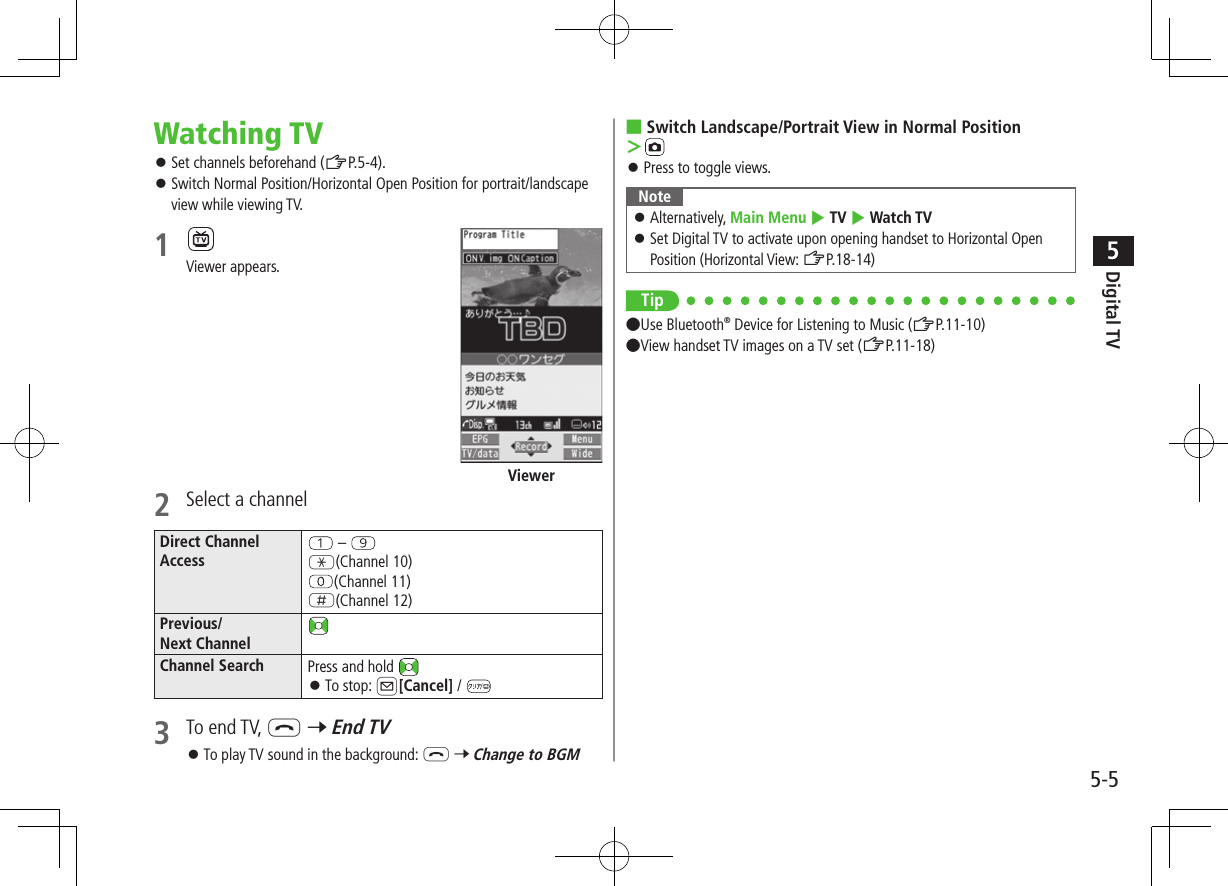 Digital TV5-55Watching TV ⿟Set channels beforehand (ZP.5-4). ⿟Switch Normal Position/Horizontal Open Position for portrait/landscape view while viewing TV.1 Viewer appears.2  Select a channelDirect ChannelAccess – G(Channel 10)(Channel 11)H(Channel 12)Previous/Next ChannelChannel Search Press and hold  ⿟To stop: A[Cancel] / 3  To end TV, L 7 End TV ⿟To play TV sound in the background: L 7 Change to BGMViewer ■Switch Landscape/Portrait View in Normal Position ＞ ⿟Press to toggle views.Note ⿟Alternatively, Main Menu 4 TV 4 Watch TV ⿟Set Digital TV to activate upon opening handset to Horizontal Open Position (Horizontal View: ZP.18-14)Tip●Use Bluetooth® Device for Listening to Music (ZP.11-10) ●View handset TV images on a TV set (ZP.11-18) 