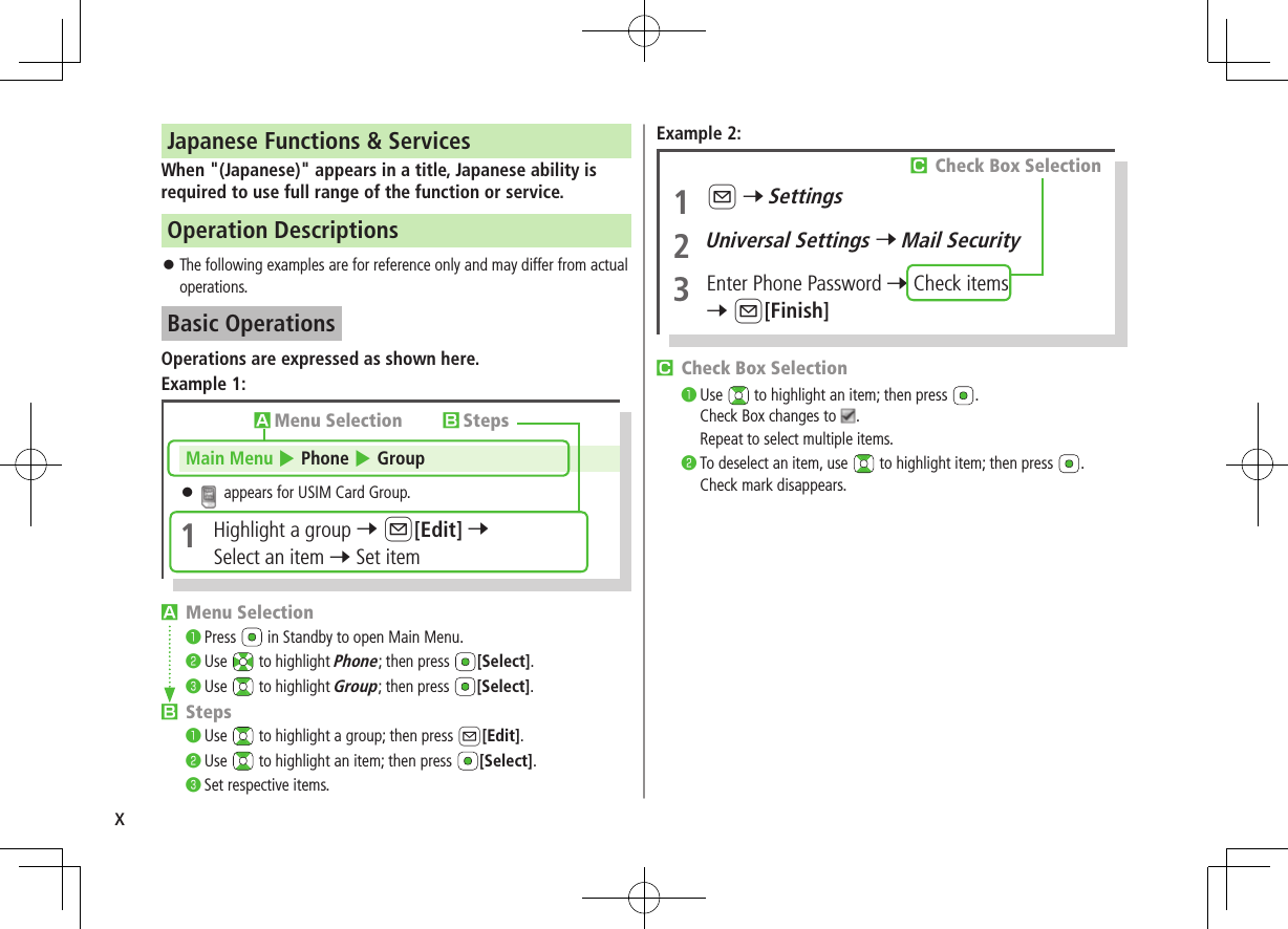 xJapanese Functions &amp; ServicesWhen &quot;(Japanese)&quot; appears in a title, Japanese ability is required to use full range of the function or service.Operation Descriptions ⿟The following examples are for reference only and may differ from actual operations.Basic OperationsOperations are expressed as shown here.Example 1:AMenu Selection󰝟Press   in Standby to open Main Menu.󰝠Use   to highlight Phone; then press  [Select].󰝡Use   to highlight Group; then press  [Select].BSteps󰝟Use   to highlight a group; then press A[Edit].󰝠Use   to highlight an item; then press  [Select].󰝡Set respective items.AMenu Selection BStepsMain Menu 4 Phone 4 Group ⿟ appears for USIM Card Group.1  Highlight a group 7 A[Edit] 7 Select an item 7 Set itemExample 2:CCheck Box Selection󰝟Use   to highlight an item; then press  .Check Box changes to  .Repeat to select multiple items.󰝠To deselect an item, use   to highlight item; then press  .Check mark disappears.1 A 7 Settings2 Universal Settings 7 Mail Security3  Enter Phone Password 7 Check items7 A[Finish]CCheck Box Selection