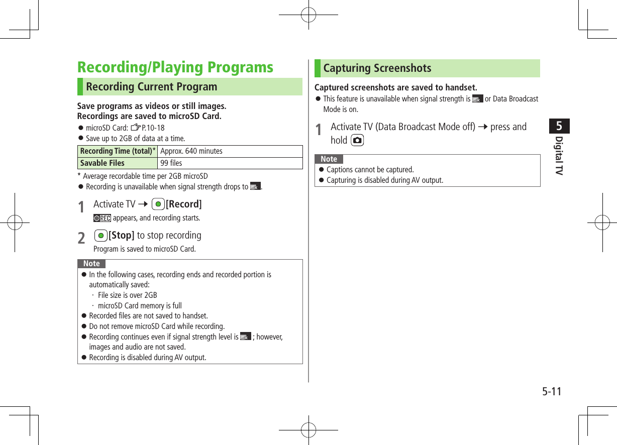 Digital TV5-115Recording/Playing ProgramsRecording Current ProgramSave programs as videos or still images. Recordings are saved to microSD Card. ⿟microSD Card: ZP.10-18 ⿟Save up to 2GB of data at a time.Recording Time (total)*Approx. 640 minutesSavable Files 99 files* Average recordable time per 2GB microSD ⿟Recording is unavailable when signal strength drops to  .1  Activate TV 7 [Record] appears, and recording starts.2 [Stop] to stop recordingProgram is saved to microSD Card.Note ⿟In the following cases, recording ends and recorded portion is automatically saved:・ File size is over 2GB・ microSD Card memory is full ⿟Recorded files are not saved to handset. ⿟Do not remove microSD Card while recording. ⿟Recording continues even if signal strength level is   ; however, images and audio are not saved. ⿟Recording is disabled during AV output.Capturing ScreenshotsCaptured screenshots are saved to handset. ⿟This feature is unavailable when signal strength is   or Data Broadcast Mode is on.1  Activate TV (Data Broadcast Mode off) 7 press and hold Note ⿟Captions cannot be captured. ⿟Capturing is disabled during AV output.