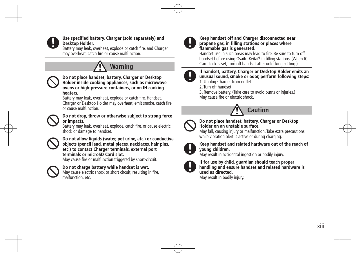 xiiiUse specified battery, Charger (sold separately) and Desktop Holder.Battery may leak, overheat, explode or catch fire, and Charger may overheat, catch fire or cause malfunction.WarningDo not place handset, battery, Charger or Desktop Holder inside cooking appliances, such as microwave ovens or high-pressure containers, or on IH cooking heaters.Battery may leak, overheat, explode or catch fire. Handset, Charger or Desktop Holder may overheat, emit smoke, catch fire or cause malfunction.Do not drop, throw or otherwise subject to strong force or impacts.Battery may leak, overheat, explode, catch fire, or cause electric shock or damage to handset.Do not allow liquids (water, pet urine, etc.) or conductive objects (pencil lead, metal pieces, necklaces, hair pins, etc.) to contact Charger terminals, external port terminals or microSD Card slot.May cause fire or malfunction triggered by short-circuit.Do not charge battery while handset is wet.May cause electric shock or short circuit, resulting in fire, malfunction, etc.Keep handset off and Charger disconnected near propane gas, in filling stations or places where flammable gas is generated.Handset use in such areas may lead to fire. Be sure to turn off handset before using Osaifu-Keitai® in filling stations. (When IC Card Lock is set, turn off handset after unlocking setting.)If handset, battery, Charger or Desktop Holder emits an unusual sound, smoke or odor, perform following steps:1. Unplug Charger from outlet.2. Turn off handset.3. Remove battery. (Take care to avoid burns or injuries.)May cause fire or electric shock.CautionDo not place handset, battery, Charger or Desktop Holder on an unstable surface.May fall, causing injury or malfunction. Take extra precautions while vibration alert is active or during charging.Keep handset and related hardware out of the reach of young children.May result in accidental ingestion or bodily injury.If for use by child, guardian should teach proper handling and ensure handset and related hardware is used as directed.May result in bodily injury.
