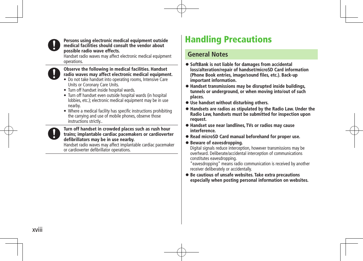 xviiiHandling PrecautionsGeneral Notes ⿟SoftBank is not liable for damages from accidental  loss/alteration/repair of handset/microSD Card information (Phone Book entries, image/sound files, etc.). Back-up important information. ⿟Handset transmissions may be disrupted inside buildings, tunnels or underground, or when moving into/out of such places. ⿟Use handset without disturbing others. ⿟Handsets are radios as stipulated by the Radio Law. Under the Radio Law, handsets must be submitted for inspection upon request. ⿟Handset use near landlines, TVs or radios may cause interference. ⿟Read microSD Card manual beforehand for proper use. ⿟Beware of eavesdropping. Digital signals reduce interception, however transmissions may be overheard. Deliberate/accidental interception of communications constitutes eavesdropping. &quot;eavesdropping&quot; means radio communication is received by another receiver deliberately or accidentally. ⿟Be cautious of unsafe websites. Take extra precautions especially when posting personal information on websites.Persons using electronic medical equipment outside medical facilities should consult the vendor about possible radio wave effects.Handset radio waves may affect electronic medical equipment operations.Observe the following in medical facilities. Handset radio waves may affect electronic medical equipment. • Do not take handset into operating rooms, Intensive Care Units or Coronary Care Units. • Turn off handset inside hospital wards. • Turn off handset even outside hospital wards (in hospital lobbies, etc.); electronic medical equipment may be in use nearby. • Where a medical facility has speciﬁc instructions prohibiting the carrying and use of mobile phones, observe those instructions strictly..Turn off handset in crowded places such as rush hour trains; implantable cardiac pacemakers or cardioverter defibrillators may be in use nearby.Handset radio waves may affect implantable cardiac pacemaker or cardioverter defibrillator operations.