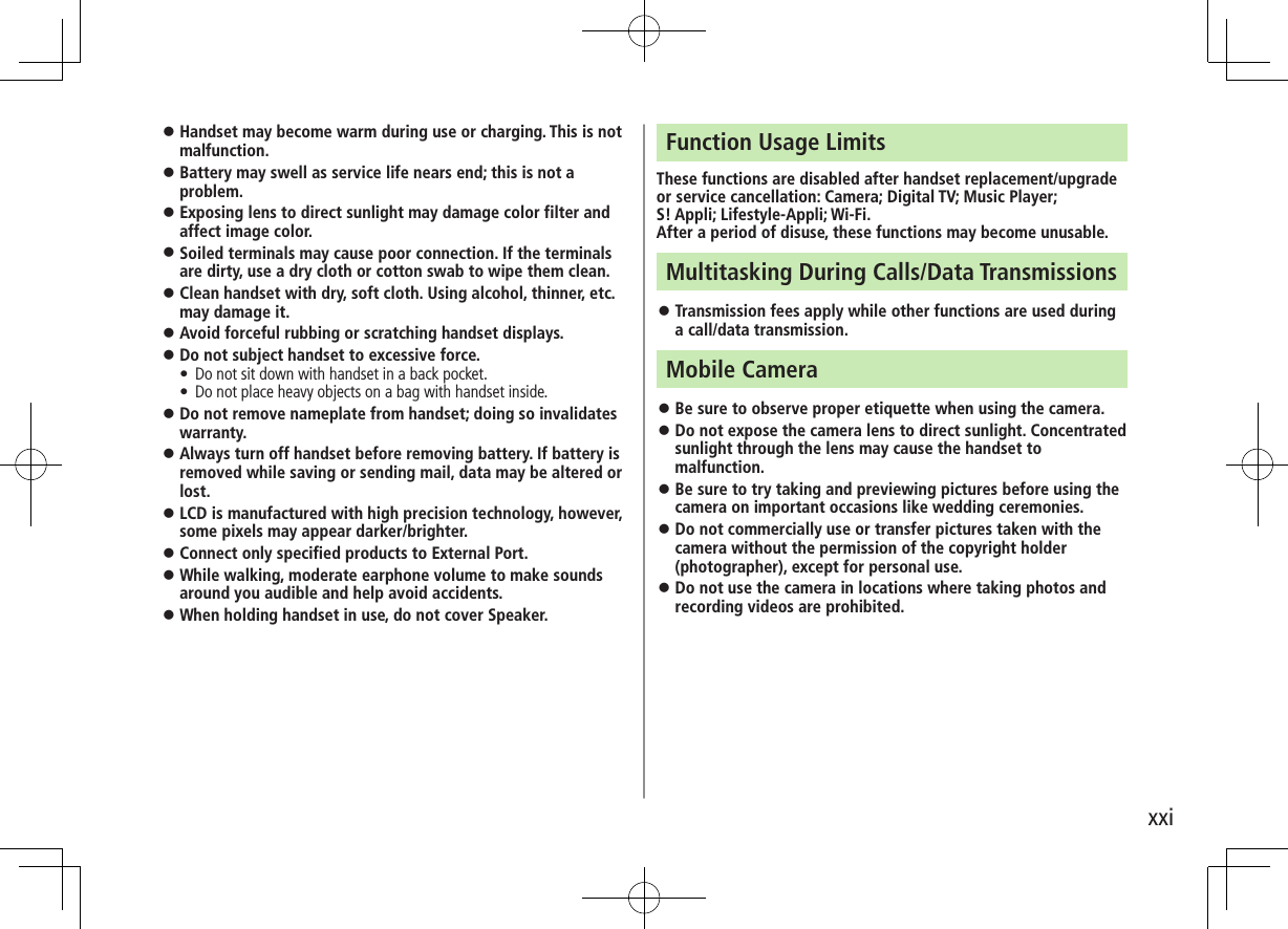 xxi ⿟Handset may become warm during use or charging. This is not malfunction. ⿟Battery may swell as service life nears end; this is not a problem. ⿟Exposing lens to direct sunlight may damage color filter and affect image color. ⿟Soiled terminals may cause poor connection. If the terminals are dirty, use a dry cloth or cotton swab to wipe them clean. ⿟Clean handset with dry, soft cloth. Using alcohol, thinner, etc. may damage it. ⿟Avoid forceful rubbing or scratching handset displays. ⿟Do not subject handset to excessive force.•  Do not sit down with handset in a back pocket. •  Do not place heavy objects on a bag with handset inside. ⿟Do not remove nameplate from handset; doing so invalidates warranty. ⿟Always turn off handset before removing battery. If battery is removed while saving or sending mail, data may be altered or lost. ⿟LCD is manufactured with high precision technology, however, some pixels may appear darker/brighter. ⿟Connect only specified products to External Port. ⿟While walking, moderate earphone volume to make sounds around you audible and help avoid accidents. ⿟When holding handset in use, do not cover Speaker.Function Usage LimitsThese functions are disabled after handset replacement/upgrade or service cancellation: Camera; Digital TV; Music Player;  S! Appli; Lifestyle-Appli; Wi-Fi.After a period of disuse, these functions may become unusable.Multitasking During Calls/Data Transmissions ⿟Transmission fees apply while other functions are used during a call/data transmission.Mobile Camera ⿟Be sure to observe proper etiquette when using the camera. ⿟Do not expose the camera lens to direct sunlight. Concentrated sunlight through the lens may cause the handset to malfunction. ⿟Be sure to try taking and previewing pictures before using the camera on important occasions like wedding ceremonies. ⿟Do not commercially use or transfer pictures taken with the camera without the permission of the copyright holder (photographer), except for personal use. ⿟Do not use the camera in locations where taking photos and recording videos are prohibited.
