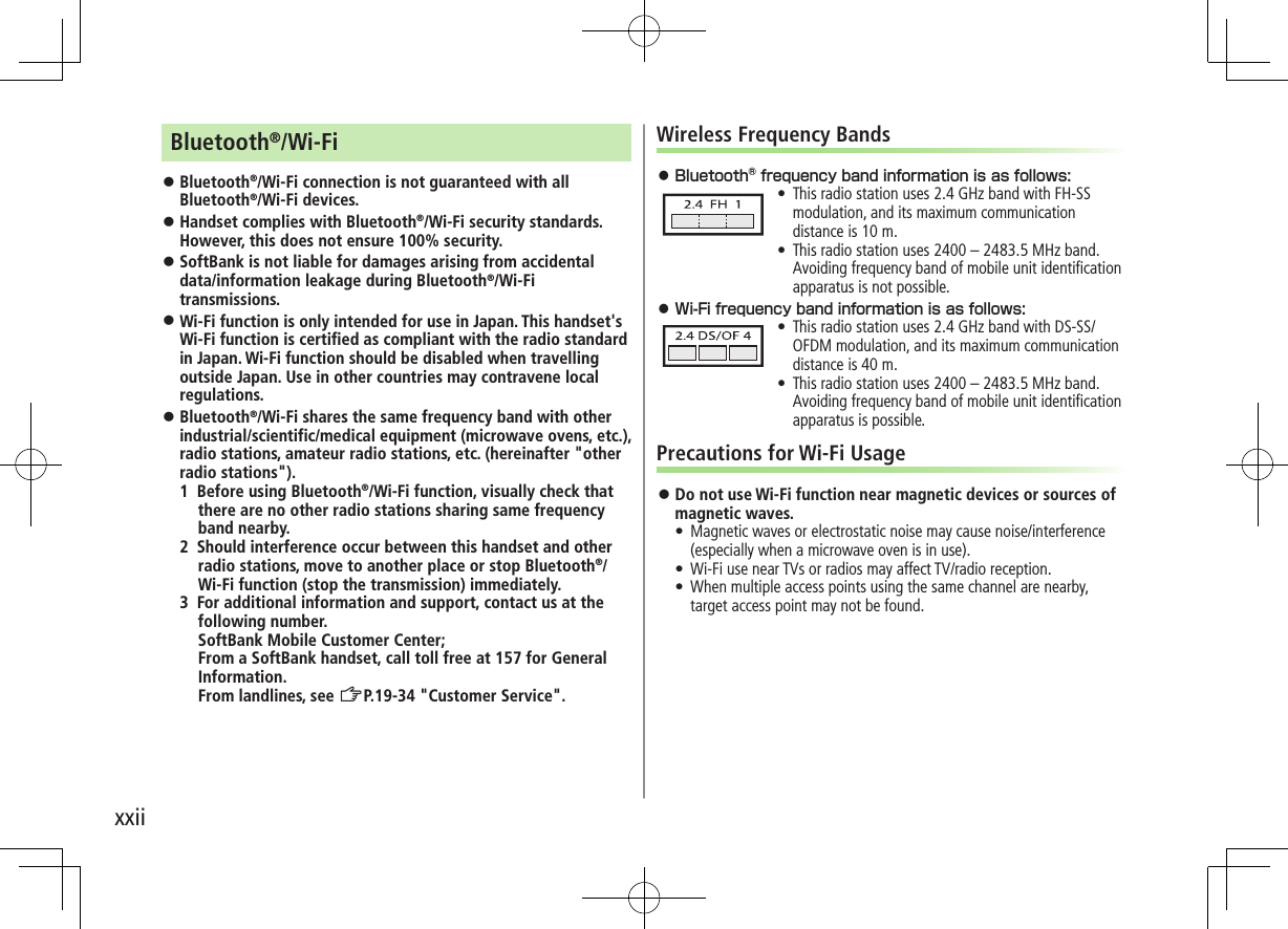 xxiiBluetooth®/Wi-Fi ⿟Bluetooth®/Wi-Fi connection is not guaranteed with all Bluetooth®/Wi-Fi devices. ⿟Handset complies with Bluetooth®/Wi-Fi security standards. However, this does not ensure 100% security. ⿟SoftBank is not liable for damages arising from accidental data/information leakage during Bluetooth®/Wi-Fi transmissions. ⿟Wi-Fi function is only intended for use in Japan. This handset&apos;s Wi-Fi function is certified as compliant with the radio standard in Japan. Wi-Fi function should be disabled when travelling outside Japan. Use in other countries may contravene local regulations. ⿟Bluetooth®/Wi-Fi shares the same frequency band with other industrial/scientific/medical equipment (microwave ovens, etc.), radio stations, amateur radio stations, etc. (hereinafter &quot;other radio stations&quot;).1 Before using Bluetooth®/Wi-Fi function, visually check that there are no other radio stations sharing same frequency band nearby.2 Should interference occur between this handset and other radio stations, move to another place or stop Bluetooth®/Wi-Fi function (stop the transmission) immediately.3 For additional information and support, contact us at the following number. SoftBank Mobile Customer Center; From a SoftBank handset, call toll free at 157 for General Information. From landlines, see ZP.19-34 &quot;Customer Service&quot;.Wireless Frequency Bands⿟ •This radio station uses 2.4 GHz band with FH-SS modulation, and its maximum communication distance is 10 m. •This radio station uses 2400 – 2483.5 MHz band. Avoiding frequency band of mobile unit identiﬁcation apparatus is not possible.⿟ •This radio station uses 2.4 GHz band with DS-SS/OFDM modulation, and its maximum communication distance is 40 m. •This radio station uses 2400 – 2483.5 MHz band. Avoiding frequency band of mobile unit identiﬁcation apparatus is possible.Precautions for Wi-Fi Usage ⿟Do not use Wi-Fi function near magnetic devices or sources of magnetic waves.•  Magnetic waves or electrostatic noise may cause noise/interference (especially when a microwave oven is in use).•  Wi-Fi use near TVs or radios may affect TV/radio reception.•  When multiple access points using the same channel are nearby, target access point may not be found.