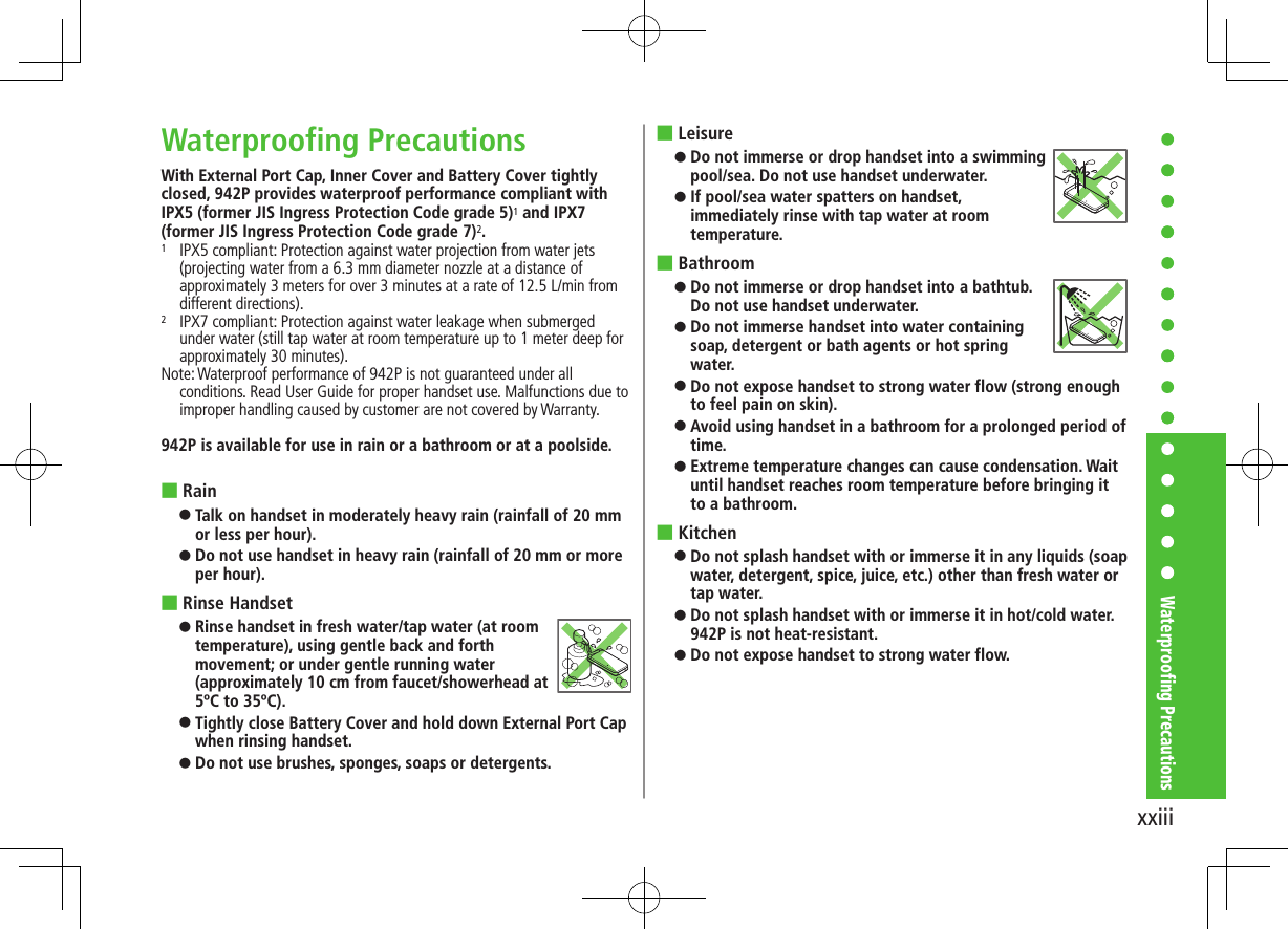 xxiiiWaterproofing PrecautionsWaterproofing PrecautionsWith External Port Cap, Inner Cover and Battery Cover tightly closed, 942P provides waterproof performance compliant with IPX5 (former JIS Ingress Protection Code grade 5)1 and IPX7 (former JIS Ingress Protection Code grade 7)2.1   IPX5 compliant: Protection against water projection from water jets (projecting water from a 6.3 mm diameter nozzle at a distance of approximately 3 meters for over 3 minutes at a rate of 12.5 L/min from different directions).2   IPX7 compliant: Protection against water leakage when submerged under water (still tap water at room temperature up to 1 meter deep for approximately 30 minutes).Note: Waterproof performance of 942P is not guaranteed under all conditions. Read User Guide for proper handset use. Malfunctions due to improper handling caused by customer are not covered by Warranty.942P is available for use in rain or a bathroom or at a poolside. ■Rain ⿟Talk on handset in moderately heavy rain (rainfall of 20 mm or less per hour). ⿟Do not use handset in heavy rain (rainfall of 20 mm or more per hour). ■Rinse Handset ⿟Rinse handset in fresh water/tap water (at room temperature), using gentle back and forth movement; or under gentle running water (approximately 10 cm from faucet/showerhead at 5ºC to 35ºC). ⿟Tightly close Battery Cover and hold down External Port Cap when rinsing handset. ⿟Do not use brushes, sponges, soaps or detergents. ■Leisure ⿟Do not immerse or drop handset into a swimming pool/sea. Do not use handset underwater. ⿟If pool/sea water spatters on handset, immediately rinse with tap water at room temperature. ■Bathroom ⿟Do not immerse or drop handset into a bathtub. Do not use handset underwater. ⿟Do not immerse handset into water containing soap, detergent or bath agents or hot spring water.  ⿟Do not expose handset to strong water flow (strong enough to feel pain on skin). ⿟Avoid using handset in a bathroom for a prolonged period of time. ⿟Extreme temperature changes can cause condensation. Wait until handset reaches room temperature before bringing it to a bathroom. ■Kitchen ⿟Do not splash handset with or immerse it in any liquids (soap water, detergent, spice, juice, etc.) other than fresh water or tap water. ⿟Do not splash handset with or immerse it in hot/cold water. 942P is not heat-resistant. ⿟Do not expose handset to strong water flow.