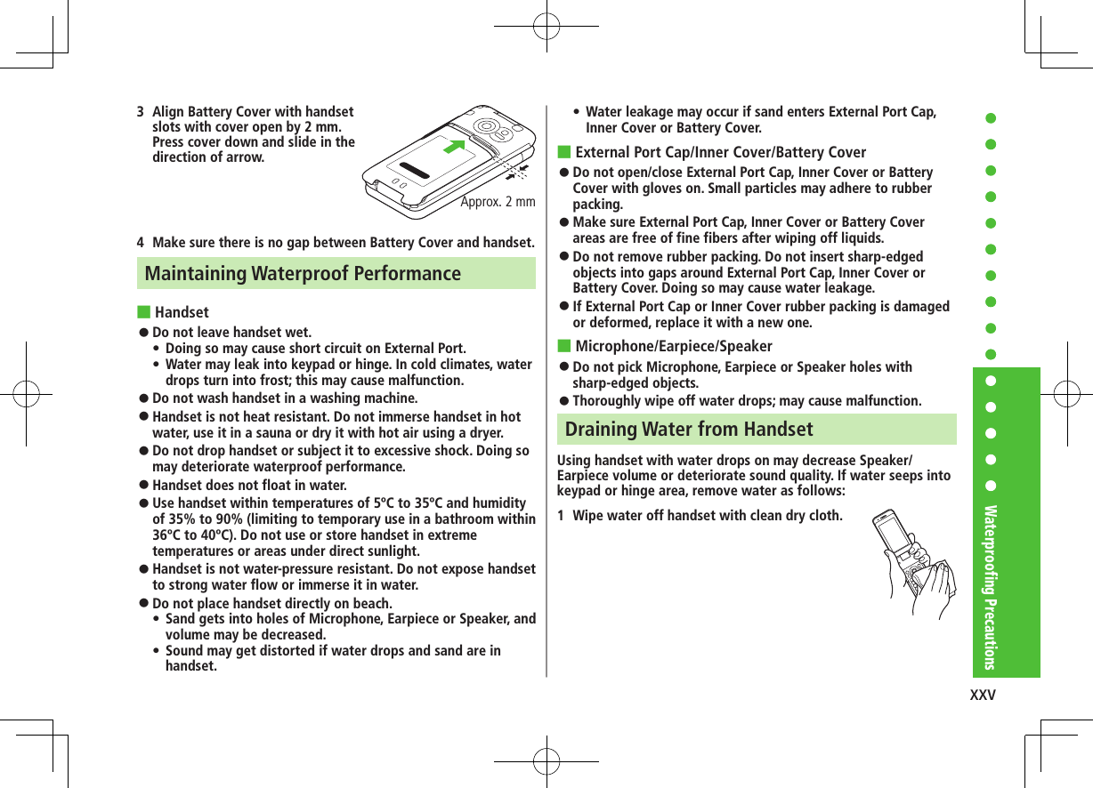 xxvWaterproofing Precautions3  Align Battery Cover with handset slots with cover open by 2 mm. Press cover down and slide in the direction of arrow.4  Make sure there is no gap between Battery Cover and handset.Maintaining Waterproof Performance ■Handset ⿟Do not leave handset wet. •Doing so may cause short circuit on External Port. •Water may leak into keypad or hinge. In cold climates, water drops turn into frost; this may cause malfunction. ⿟Do not wash handset in a washing machine. ⿟Handset is not heat resistant. Do not immerse handset in hot water, use it in a sauna or dry it with hot air using a dryer. ⿟Do not drop handset or subject it to excessive shock. Doing so may deteriorate waterproof performance. ⿟Handset does not float in water. ⿟Use handset within temperatures of 5ºC to 35ºC and humidity of 35% to 90% (limiting to temporary use in a bathroom within 36ºC to 40ºC). Do not use or store handset in extreme temperatures or areas under direct sunlight. ⿟Handset is not water-pressure resistant. Do not expose handset to strong water flow or immerse it in water. ⿟Do not place handset directly on beach. •Sand gets into holes of Microphone, Earpiece or Speaker, and volume may be decreased. •Sound may get distorted if water drops and sand are in handset.Approx. 2 mm •Water leakage may occur if sand enters External Port Cap, Inner Cover or Battery Cover. ■External Port Cap/Inner Cover/Battery Cover ⿟Do not open/close External Port Cap, Inner Cover or Battery Cover with gloves on. Small particles may adhere to rubber packing. ⿟Make sure External Port Cap, Inner Cover or Battery Cover areas are free of fine fibers after wiping off liquids. ⿟Do not remove rubber packing. Do not insert sharp-edged objects into gaps around External Port Cap, Inner Cover or Battery Cover. Doing so may cause water leakage. ⿟If External Port Cap or Inner Cover rubber packing is damaged or deformed, replace it with a new one. ■Microphone/Earpiece/Speaker ⿟Do not pick Microphone, Earpiece or Speaker holes with sharp-edged objects. ⿟Thoroughly wipe off water drops; may cause malfunction.Draining Water from HandsetUsing handset with water drops on may decrease Speaker/Earpiece volume or deteriorate sound quality. If water seeps into keypad or hinge area, remove water as follows:1  Wipe water off handset with clean dry cloth.