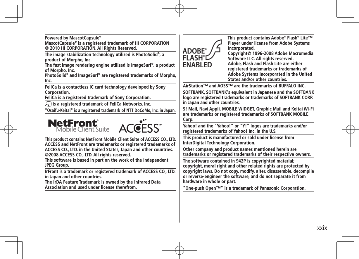 xxixThis product contains Adobe® Flash® Lite™ Player under license from Adobe Systems Incorporated.Copyright© 1996-2008 Adobe Macromedia Software LLC. All rights reserved.Adobe, Flash and Flash Lite are either registered trademarks or trademarks of Adobe Systems Incorporated in the United States and/or other countries.AirStation™ and AOSS™ are the trademarks of BUFFALO INC.SOFTBANK, SOFTBANK&apos;s equivalent in Japanese and the SOFTBANK logo are registered trademarks or trademarks of SOFTBANK CORP. in Japan and other countries.S! Mail, Navi Appli, MOBILE WIDGET, Graphic Mail and Keitai Wi-Fi are trademarks or registered trademarks of SOFTBANK MOBILE Corp.Yahoo! and the &quot;Yahoo!&quot; or &quot;Y!&quot; logos are trademarks and/or registered trademarks of Yahoo! Inc. in the U.S.This product is manufactured or sold under license from InterDigital Technology Corporation.Other company and product names mentioned herein are trademarks or registered trademarks of their respective owners.The software contained in 942P is copyrighted material;copyright, moral right and other related rights are protected by copyright laws. Do not copy, modify, alter, disassemble, decompile or reverse-engineer the software, and do not separate it from hardware in whole or part.&quot;One-push Open™&quot; is a trademark of Panasonic Corporation.Powered by MascotCapsule®MascotCapsule® is a registered trademark of HI CORPORATION© 2010 HI CORPORATION. All Rights Reserved.The image stabilization technology utilized is PhotoSolid®, a product of Morpho, Inc.The fast image rendering engine utilized is ImageSurf®, a product of Morpho, Inc.PhotoSolid® and ImageSurf® are registered trademarks of Morpho, Inc. FeliCa is a contactless IC card technology developed by Sony Corporation.FeliCa is a registered trademark of Sony Corporation. is a registered trademark of FeliCa Networks, Inc.&quot;Osaifu-Keitai&quot; is a registered trademark of NTT DoCoMo, Inc. in Japan. This product contains NetFront Mobile Client Suite of ACCESS CO., LTD.ACCESS and NetFront are trademarks or registered trademarks of ACCESS CO., LTD. in the United States, Japan and other countries.©2008 ACCESS CO., LTD. All rights reserved.This software is based in part on the work of the Independent JPEG Group.IrFront is a trademark or registered trademark of ACCESS CO., LTD.in Japan and other countries.The IrDA Feature Trademark is owned by the Infrared DataAssociation and used under license therefrom.