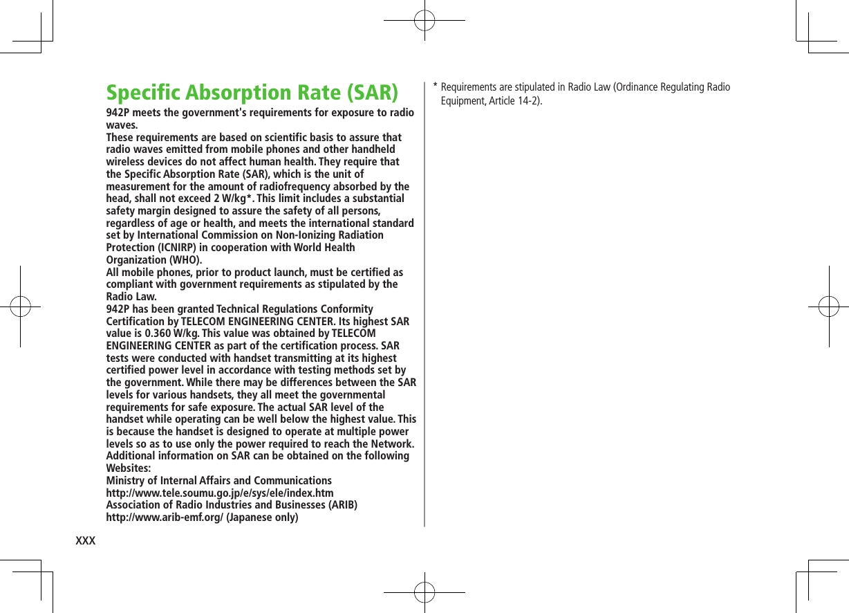 xxx*  Requirements are stipulated in Radio Law (Ordinance Regulating Radio Equipment, Article 14-2).Specific Absorption Rate (SAR)942P meets the government&apos;s requirements for exposure to radio waves.These requirements are based on scientific basis to assure that radio waves emitted from mobile phones and other handheld wireless devices do not affect human health. They require that the Specific Absorption Rate (SAR), which is the unit of measurement for the amount of radiofrequency absorbed by the head, shall not exceed 2 W/kg*. This limit includes a substantial safety margin designed to assure the safety of all persons, regardless of age or health, and meets the international standard set by International Commission on Non-Ionizing Radiation Protection (ICNIRP) in cooperation with World Health Organization (WHO).All mobile phones, prior to product launch, must be certified as compliant with government requirements as stipulated by the Radio Law.  942P has been granted Technical Regulations Conformity Certification by TELECOM ENGINEERING CENTER. Its highest SAR value is 0.360 W/kg. This value was obtained by TELECOM ENGINEERING CENTER as part of the certification process. SAR tests were conducted with handset transmitting at its highest certified power level in accordance with testing methods set by the government. While there may be differences between the SAR levels for various handsets, they all meet the governmental requirements for safe exposure. The actual SAR level of the handset while operating can be well below the highest value. This is because the handset is designed to operate at multiple power levels so as to use only the power required to reach the Network.Additional information on SAR can be obtained on the following Websites:Ministry of Internal Affairs and Communicationshttp://www.tele.soumu.go.jp/e/sys/ele/index.htmAssociation of Radio Industries and Businesses (ARIB)http://www.arib-emf.org/ (Japanese only)