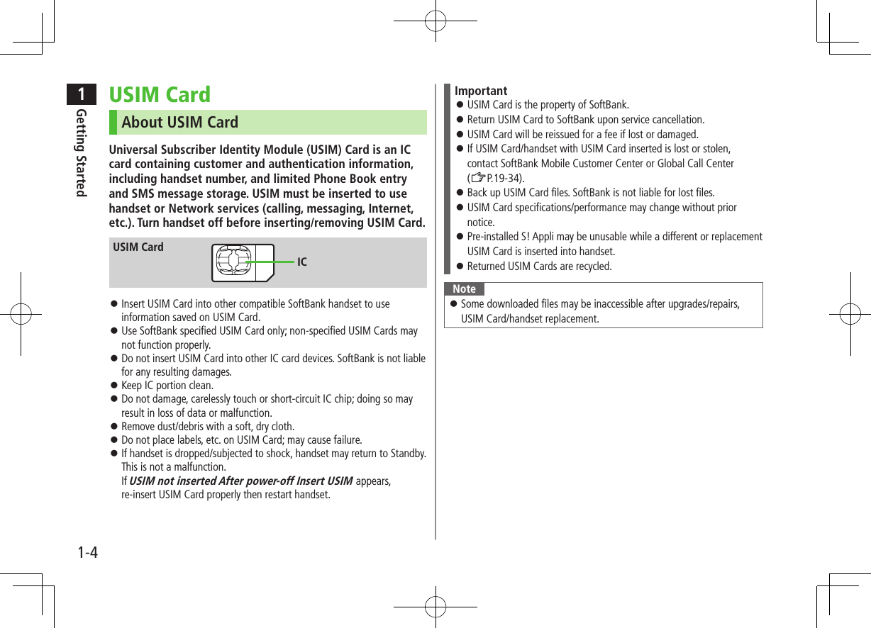 1Getting Started1-4USIM CardAbout USIM CardUniversal Subscriber Identity Module (USIM) Card is an IC card containing customer and authentication information, including handset number, and limited Phone Book entry and SMS message storage. USIM must be inserted to use handset or Network services (calling, messaging, Internet, etc.). Turn handset off before inserting/removing USIM Card. ⿟Insert USIM Card into other compatible SoftBank handset to use information saved on USIM Card. ⿟Use SoftBank specified USIM Card only; non-specified USIM Cards may not function properly. ⿟Do not insert USIM Card into other IC card devices. SoftBank is not liable for any resulting damages. ⿟Keep IC portion clean. ⿟Do not damage, carelessly touch or short-circuit IC chip; doing so may result in loss of data or malfunction. ⿟Remove dust/debris with a soft, dry cloth. ⿟Do not place labels, etc. on USIM Card; may cause failure. ⿟If handset is dropped/subjected to shock, handset may return to Standby. This is not a malfunction.  If USIM not inserted After power-off Insert USIM appears, re-insert USIM Card properly then restart handset.USIM CardICImportant ⿟USIM Card is the property of SoftBank. ⿟Return USIM Card to SoftBank upon service cancellation. ⿟USIM Card will be reissued for a fee if lost or damaged. ⿟If USIM Card/handset with USIM Card inserted is lost or stolen, contact SoftBank Mobile Customer Center or Global Call Center  (ZP.19-34). ⿟Back up USIM Card files. SoftBank is not liable for lost files. ⿟USIM Card specifications/performance may change without prior notice. ⿟Pre-installed S! Appli may be unusable while a different or replacement USIM Card is inserted into handset. ⿟Returned USIM Cards are recycled.Note ⿟Some downloaded files may be inaccessible after upgrades/repairs, USIM Card/handset replacement.