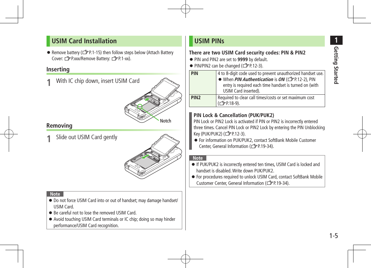 1Getting Started1-5USIM Card Installation ⿟Remove battery (ZP.1-15) then follow steps below (Attach Battery Cover: ZP.xxx/Remove Battery: ZP.1-xx).Inserting1  With IC chip down, insert USIM CardRemoving1  Slide out USIM Card gentlyNote ⿟Do not force USIM Card into or out of handset; may damage handset/USIM Card. ⿟Be careful not to lose the removed USIM Card. ⿟Avoid touching USIM Card terminals or IC chip; doing so may hinder performance/USIM Card recognition.NotchUSIM PINsThere are two USIM Card security codes: PIN &amp; PIN2 ⿟PIN and PIN2 are set to 9999 by default. ⿟PIN/PIN2 can be changed (ZP.12-3).PIN4 to 8-digit code used to prevent unauthorized handset use. ⿟When PIN Authentication is ON (ZP.12-2), PIN entry is required each time handset is turned on (with USIM Card inserted).PIN2 Required to clear call times/costs or set maximum cost  (ZP.18-9).PIN Lock &amp; Cancellation (PUK/PUK2)PIN Lock or PIN2 Lock is activated if PIN or PIN2 is incorrectly entered three times. Cancel PIN Lock or PIN2 Lock by entering the PIN Unblocking Key (PUK/PUK2) (ZP.12-3). ⿟For information on PUK/PUK2, contact SoftBank Mobile Customer Center, General Information (ZP.19-34).Note ⿟If PUK/PUK2 is incorrectly entered ten times, USIM Card is locked and handset is disabled. Write down PUK/PUK2. ⿟For procedures required to unlock USIM Card, contact SoftBank Mobile Customer Center, General Information (ZP.19-34).