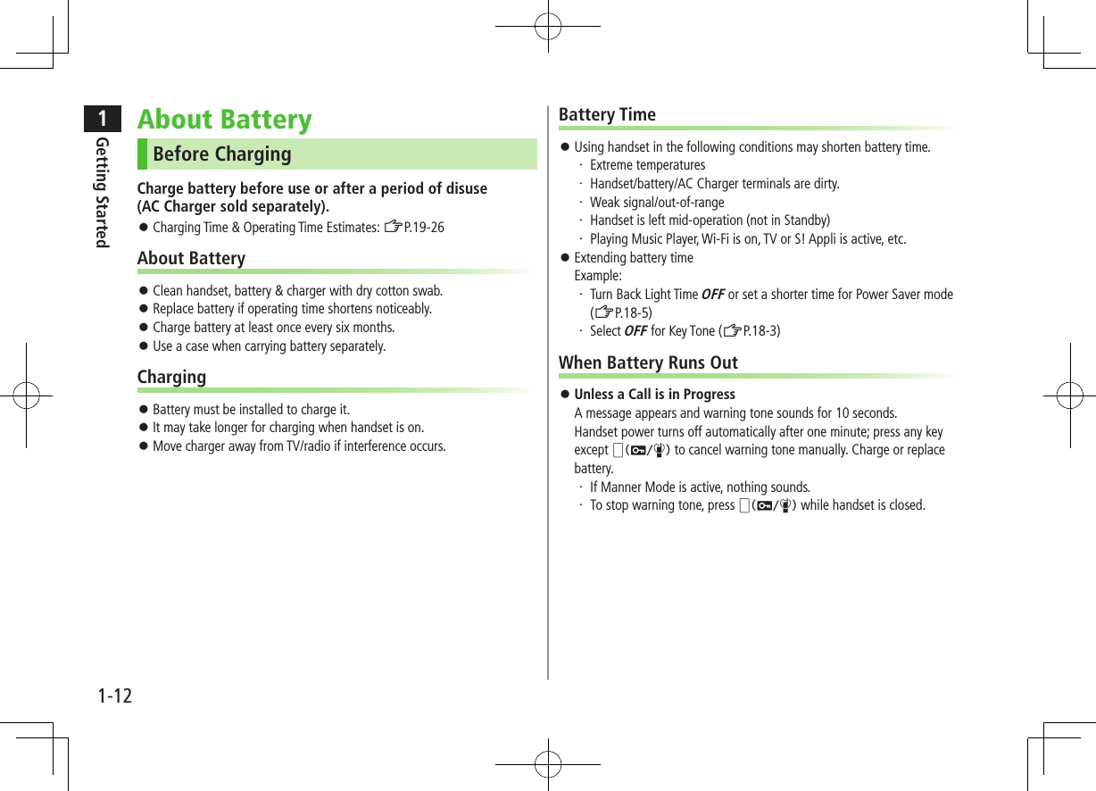 1Getting Started1-12About BatteryBefore ChargingCharge battery before use or after a period of disuse  (AC Charger sold separately). ⿟Charging Time &amp; Operating Time Estimates: ZP.19-26About Battery ⿟Clean handset, battery &amp; charger with dry cotton swab. ⿟Replace battery if operating time shortens noticeably. ⿟Charge battery at least once every six months. ⿟Use a case when carrying battery separately.Charging ⿟Battery must be installed to charge it. ⿟It may take longer for charging when handset is on. ⿟Move charger away from TV/radio if interference occurs.Battery Time ⿟Using handset in the following conditions may shorten battery time.・ Extreme temperatures・ Handset/battery/AC Charger terminals are dirty.・ Weak signal/out-of-range・ Handset is left mid-operation (not in Standby)・ Playing Music Player, Wi-Fi is on, TV or S! Appli is active, etc. ⿟Extending battery time Example:・ Turn Back Light Time OFF or set a shorter time for Power Saver mode (ZP.18-5)・ Select OFF for Key Tone (ZP.18-3)When Battery Runs Out ⿟Unless a Call is in Progress A message appears and warning tone sounds for 10 seconds.  Handset power turns off automatically after one minute; press any key except q to cancel warning tone manually. Charge or replace battery.・ If Manner Mode is active, nothing sounds.・ To stop warning tone, press q while handset is closed.