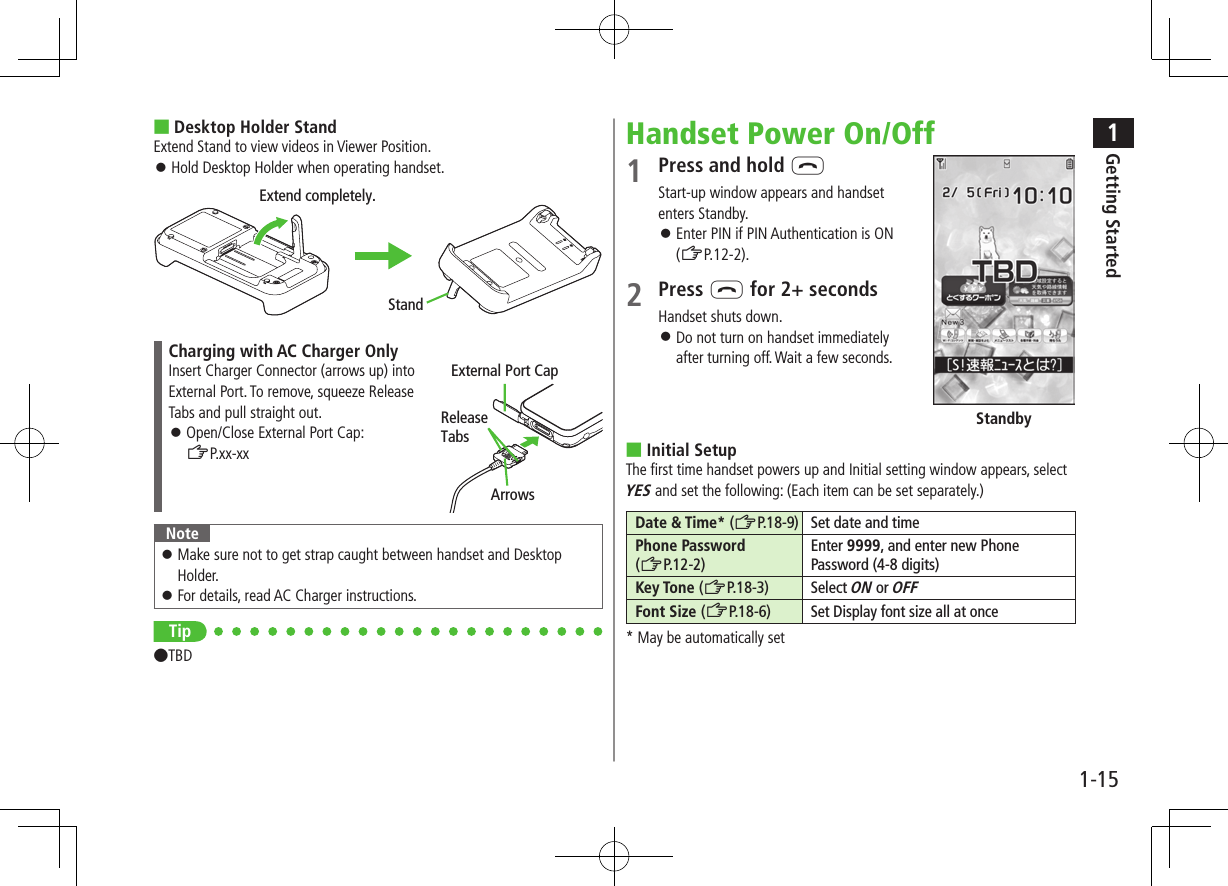 1Getting Started1-15 ■Desktop Holder StandExtend Stand to view videos in Viewer Position. ⿟Hold Desktop Holder when operating handset.Charging with AC Charger OnlyInsert Charger Connector (arrows up) into External Port. To remove, squeeze Release Tabs and pull straight out. ⿟Open/Close External Port Cap:  ZP.xx-xxNote ⿟Make sure not to get strap caught between handset and Desktop Holder. ⿟For details, read AC Charger instructions.Tip●TBDExtend completely.StandExternal Port CapArrowsRelease TabsHandset Power On/Off1 Press and hold LStart-up window appears and handset enters Standby. ⿟Enter PIN if PIN Authentication is ON  (ZP.12-2).2 Press L for 2+ secondsHandset shuts down. ⿟Do not turn on handset immediately  after turning off. Wait a few seconds. ■Initial SetupThe first time handset powers up and Initial setting window appears, select YES and set the following: (Each item can be set separately.)Date &amp; Time* (ZP.18-9) Set date and timePhone Password  (ZP.12-2)Enter 9999, and enter new Phone Password (4-8 digits)Key Tone (ZP.18-3) Select ON or OFFFont Size (ZP.18-6)Set Display font size all at once* May be automatically setStandby