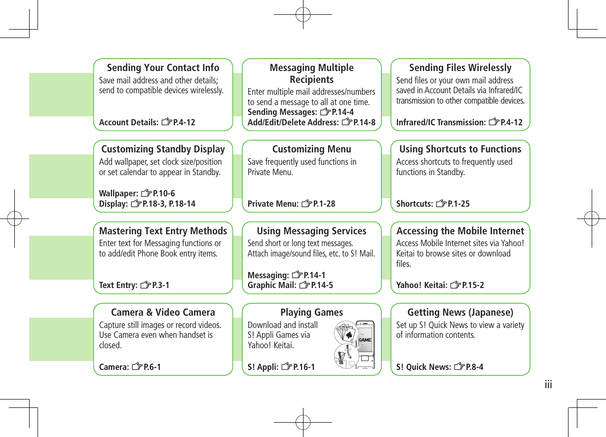 iiiCamera &amp; Video CameraCapture still images or record videos. Use Camera even when handset is closed.Camera: ZP.6-1Sending Your Contact InfoSave mail address and other details; send to compatible devices wirelessly.Account Details: ZP.4-12Messaging Multiple RecipientsEnter multiple mail addresses/numbers to send a message to all at one time.Sending Messages: ZP.14-4Add/Edit/Delete Address: ZP.14-8Sending Files WirelesslySend ﬁles or your own mail address saved in Account Details via Infrared/IC transmission to other compatible devices.Infrared/IC Transmission: ZP.4-12Customizing Standby DisplayAdd wallpaper, set clock size/position or set calendar to appear in Standby.Wallpaper: ZP.10-6Display: ZP.18-3, P.18-14Customizing MenuSave frequently used functions in Private Menu.Private Menu: ZP.1-28Using Shortcuts to FunctionsAccess shortcuts to frequently used functions in Standby.Shortcuts: ZP.1-25Mastering Text Entry MethodsEnter text for Messaging functions or to add/edit Phone Book entry items.Text Entry: ZP.3-1Using Messaging ServicesSend short or long text messages.  Attach image/sound ﬁles, etc. to S! Mail.Messaging: ZP.14-1Graphic Mail: ZP.14-5Accessing the Mobile InternetAccess Mobile Internet sites via Yahoo! Keitai to browse sites or download ﬁles.Yahoo! Keitai: ZP.15-2Playing GamesDownload and install  S! Appli Games via  Yahoo! Keitai.S! Appli: ZP.16-1Getting News (Japanese)Set up S! Quick News to view a variety of information contents.S! Quick News: ZP.8-4