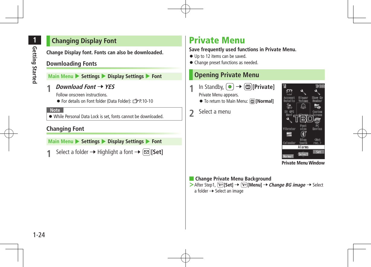 1Getting Started1-24Changing Display FontChange Display font. Fonts can also be downloaded.Downloading FontsMain Menu 4 Settings 4 Display Settings 4 Font1 Download Font 7 YESFollow onscreen instructions. ⿟For details on Font folder (Data Folder): ZP.10-10Note ⿟While Personal Data Lock is set, fonts cannot be downloaded.Changing FontMain Menu 4 Settings 4 Display Settings 4 Font1  Select a folder 7 Highlight a font 7 A[Set]Private MenuSave frequently used functions in Private Menu. ⿟Up to 12 items can be saved. ⿟Change preset functions as needed.Opening Private Menu1  In Standby,   7 [Private]Private Menu appears. ⿟To return to Main Menu:  [Normal]2  Select a menu ■Change Private Menu Background ＞After Step1, S[Set] 7 S[Menu] 7 Change BG image 7 Select a folder 7 Select an imagePrivate Menu Window