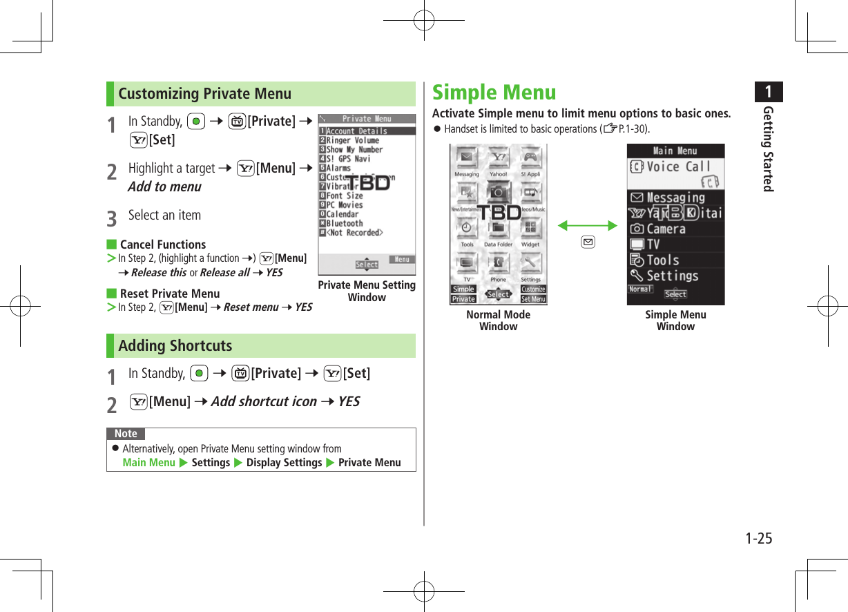 1Getting Started1-25Customizing Private Menu 1 In Standby,   7 [Private] 7 S[Set]2 Highlight a target 7 S[Menu] 7 Add to menu3  Select an item ■Cancel Functions ＞In Step 2, (highlight a function 7) S[Menu] 7 Release this or Release all 7 YES ■Reset Private Menu ＞In Step 2, S[Menu] 7 Reset menu 7 YESAdding Shortcuts1  In Standby,   7 [Private] 7 S[Set]2 S[Menu] 7 Add shortcut icon 7 YESNote ⿟Alternatively, open Private Menu setting window from  Main Menu 4 Settings 4 Display Settings 4 Private MenuPrivate Menu Setting WindowSimple MenuActivate Simple menu to limit menu options to basic ones. ⿟Handset is limited to basic operations (ZP.1-30).Normal Mode WindowSimple Menu WindowA