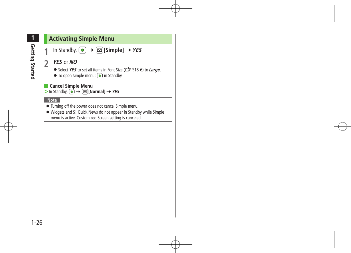 1Getting Started1-26Activating Simple Menu1  In Standby,   7 A[Simple] 7 YES2 YES or NO ⿟Select YES to set all items in Font Size (ZP.18-6) to Large. ⿟To open Simple menu:   in Standby. ■Cancel Simple Menu ＞In Standby,   7 A[Normal] 7 YESNote ⿟Turning off the power does not cancel Simple menu. ⿟Widgets and S! Quick News do not appear in Standby while Simple menu is active. Customized Screen setting is canceled.