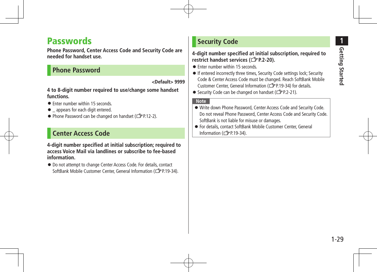 1Getting Started1-29PasswordsPhone Password, Center Access Code and Security Code are needed for handset use.Phone Password&lt;Default&gt; 99994 to 8-digit number required to use/change some handset functions. ⿟Enter number within 15 seconds. ⿟_ appears for each digit entered. ⿟Phone Password can be changed on handset (ZP.12-2).Center Access Code4-digit number specified at initial subscription; required to access Voice Mail via landlines or subscribe to fee-based information. ⿟Do not attempt to change Center Access Code. For details, contact SoftBank Mobile Customer Center, General Information (ZP.19-34).Security Code4-digit number specified at initial subscription, required to restrict handset services (ZP.2-20). ⿟Enter number within 15 seconds. ⿟If entered incorrectly three times, Security Code settings lock; Security Code &amp; Center Access Code must be changed. Reach SoftBank Mobile Customer Center, General Information (ZP.19-34) for details. ⿟Security Code can be changed on handset (ZP.2-21).Note ⿟Write down Phone Password, Center Access Code and Security Code. Do not reveal Phone Password, Center Access Code and Security Code. SoftBank is not liable for misuse or damages. ⿟For details, contact SoftBank Mobile Customer Center, General Information (ZP.19-34).