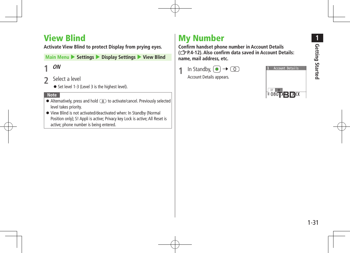 1Getting Started1-31View BlindActivate View Blind to protect Display from prying eyes. Main Menu 4 Settings 4 Display Settings 4 View Blind1 ON2  Select a level ⿟Set level 1-3 (Level 3 is the highest level).Note ⿟Alternatively, press and hold   to activate/cancel. Previously selected level takes priority. ⿟View Blind is not activated/deactivated when: In Standby (Normal Position only); S! Appli is active; Privacy key Lock is active; All Reset is active; phone number is being entered.My NumberConfirm handset phone number in Account Details (ZP.4-12). Also confirm data saved in Account Details: name, mail address, etc.1  In Standby,   7 Account Details appears.