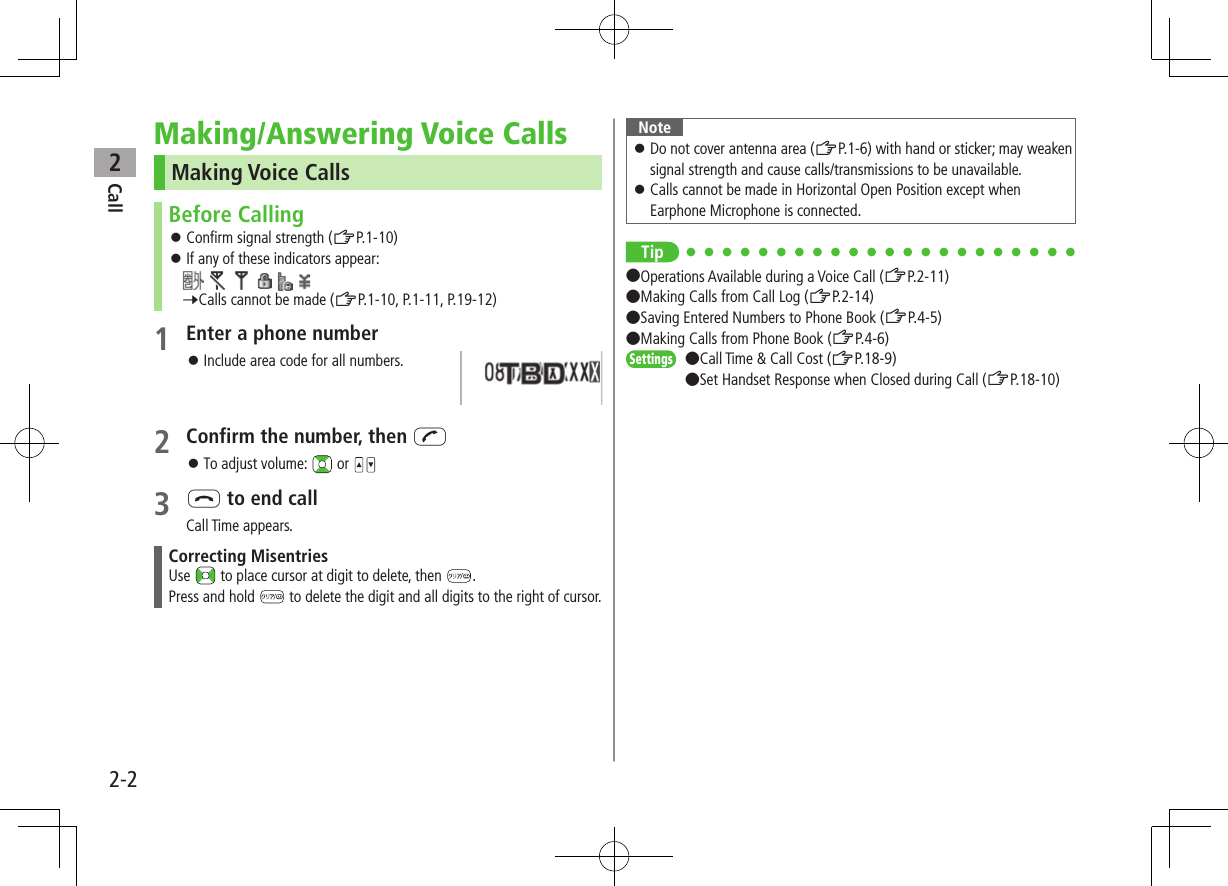 Call22-2Making/Answering Voice CallsMaking Voice CallsBefore Calling ⿟Confirm signal strength (ZP.1-10) ⿟If any of these indicators appear:           7Calls cannot be made (ZP.1-10, P.1-11, P.19-12)1 Enter a phone number ⿟Include area code for all numbers.2 Confirm the number, then J ⿟To adjust volume:   or 3 L to end callCall Time appears.Correcting MisentriesUse   to place cursor at digit to delete, then  .Press and hold   to delete the digit and all digits to the right of cursor.Note ⿟Do not cover antenna area (ZP.1-6) with hand or sticker; may weaken signal strength and cause calls/transmissions to be unavailable. ⿟Calls cannot be made in Horizontal Open Position except when Earphone Microphone is connected.Tip●Operations Available during a Voice Call (ZP.2-11) ●Making Calls from Call Log (ZP.2-14) ●Saving Entered Numbers to Phone Book (ZP.4-5) ●Making Calls from Phone Book (ZP.4-6)Settings   ●Call Time &amp; Call Cost (ZP.18-9) ●Set Handset Response when Closed during Call (ZP.18-10)