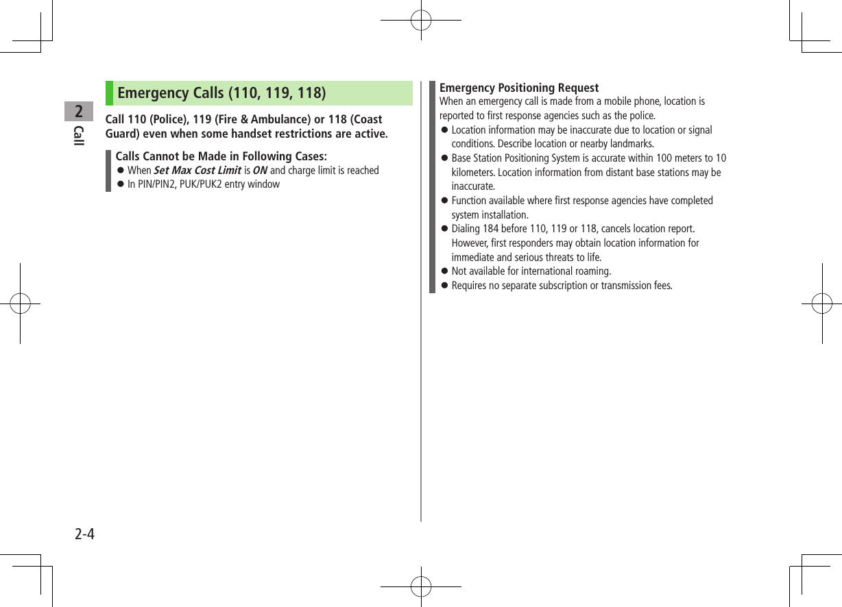 Call22-4Emergency Calls (110, 119, 118)Call 110 (Police), 119 (Fire &amp; Ambulance) or 118 (Coast Guard) even when some handset restrictions are active.Calls Cannot be Made in Following Cases: ⿟When Set Max Cost Limit is ON and charge limit is reached ⿟In PIN/PIN2, PUK/PUK2 entry windowEmergency Positioning RequestWhen an emergency call is made from a mobile phone, location is reported to first response agencies such as the police. ⿟Location information may be inaccurate due to location or signal conditions. Describe location or nearby landmarks. ⿟Base Station Positioning System is accurate within 100 meters to 10 kilometers. Location information from distant base stations may be inaccurate. ⿟Function available where first response agencies have completed system installation. ⿟Dialing 184 before 110, 119 or 118, cancels location report. However, first responders may obtain location information for immediate and serious threats to life. ⿟Not available for international roaming. ⿟Requires no separate subscription or transmission fees.