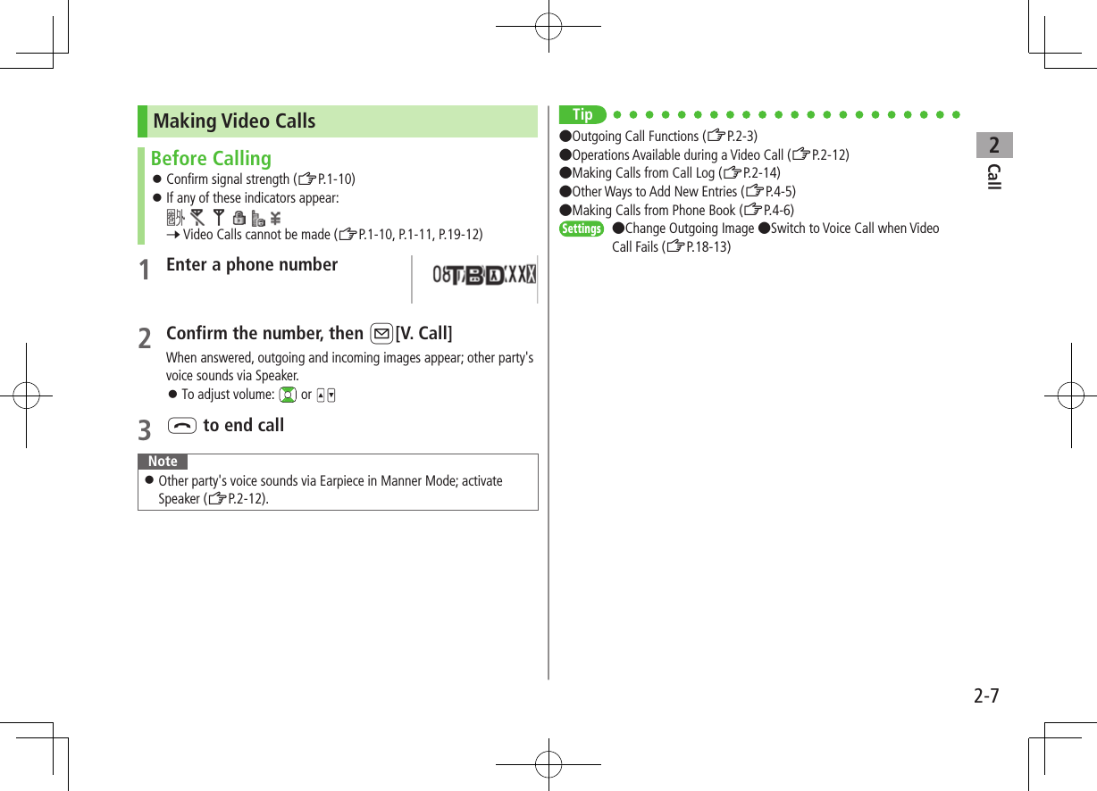 Call22-7Making Video CallsBefore Calling ⿟Confirm signal strength (ZP.1-10) ⿟If any of these indicators appear:          7 Video Calls cannot be made (ZP.1-10, P.1-11, P.19-12)1 Enter a phone number2 Confirm the number, then A[V. Call]When answered, outgoing and incoming images appear; other party&apos;s voice sounds via Speaker. ⿟To adjust volume:   or 3 L to end callNote ⿟Other party&apos;s voice sounds via Earpiece in Manner Mode; activate Speaker (ZP.2-12).Tip●Outgoing Call Functions (ZP.2-3)●Operations Available during a Video Call (ZP.2-12)●Making Calls from Call Log (ZP.2-14) ●Other Ways to Add New Entries (ZP.4-5) ●Making Calls from Phone Book (ZP.4-6)Settings   ●Change Outgoing Image ●Switch to Voice Call when Video Call Fails (ZP.18-13)
