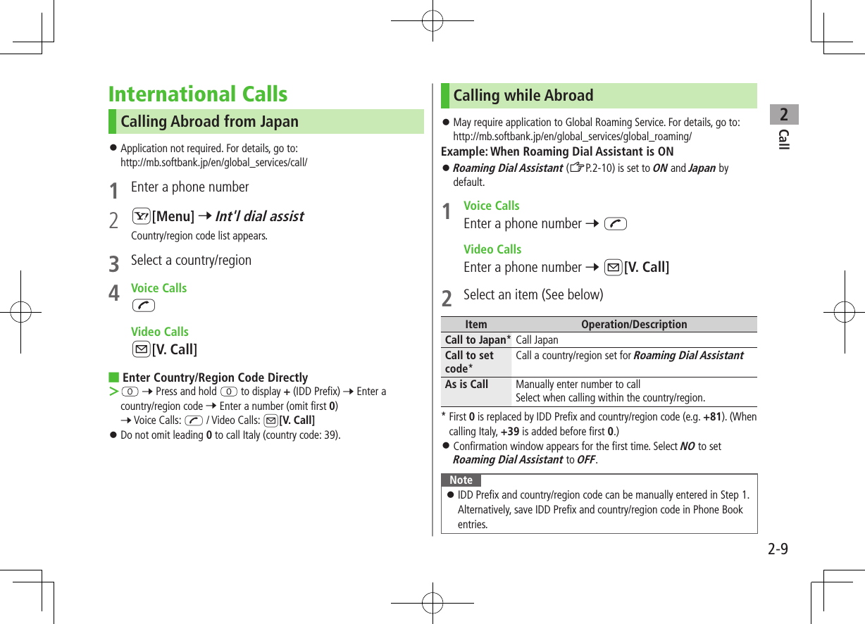 Call22-9International CallsCalling Abroad from Japan ⿟Application not required. For details, go to: http://mb.softbank.jp/en/global_services/call/1  Enter a phone number2 S[Menu] 7 Int&apos;l dial assistCountry/region code list appears.3  Select a country/region4  Voice CallsJ  Video CallsA[V. Call] ■Enter Country/Region Code Directly ＞ 7 Press and hold   to display + (IDD Prefix) 7 Enter a country/region code 7 Enter a number (omit first 0) 7 Voice Calls: J / Video Calls: A[V. Call] ⿟Do not omit leading 0 to call Italy (country code: 39).Calling while Abroad ⿟May require application to Global Roaming Service. For details, go to:http://mb.softbank.jp/en/global_services/global_roaming/Example: When Roaming Dial Assistant is ON ⿟Roaming Dial Assistant (ZP.2-10) is set to ON and Japan by default.1  Voice CallsEnter a phone number 7 J  Video CallsEnter a phone number 7 A[V. Call]2  Select an item (See below)Item Operation/DescriptionCall to Japan* Call Japan Call to set code*Call a country/region set for Roaming Dial AssistantAs is Call Manually enter number to callSelect when calling within the country/region.* First 0 is replaced by IDD Prefix and country/region code (e.g. +81). (When calling Italy, +39 is added before first 0.) ⿟Confirmation window appears for the first time. Select NO to set Roaming Dial Assistant to OFF.Note ⿟IDD Prefix and country/region code can be manually entered in Step 1. Alternatively, save IDD Prefix and country/region code in Phone Book entries.