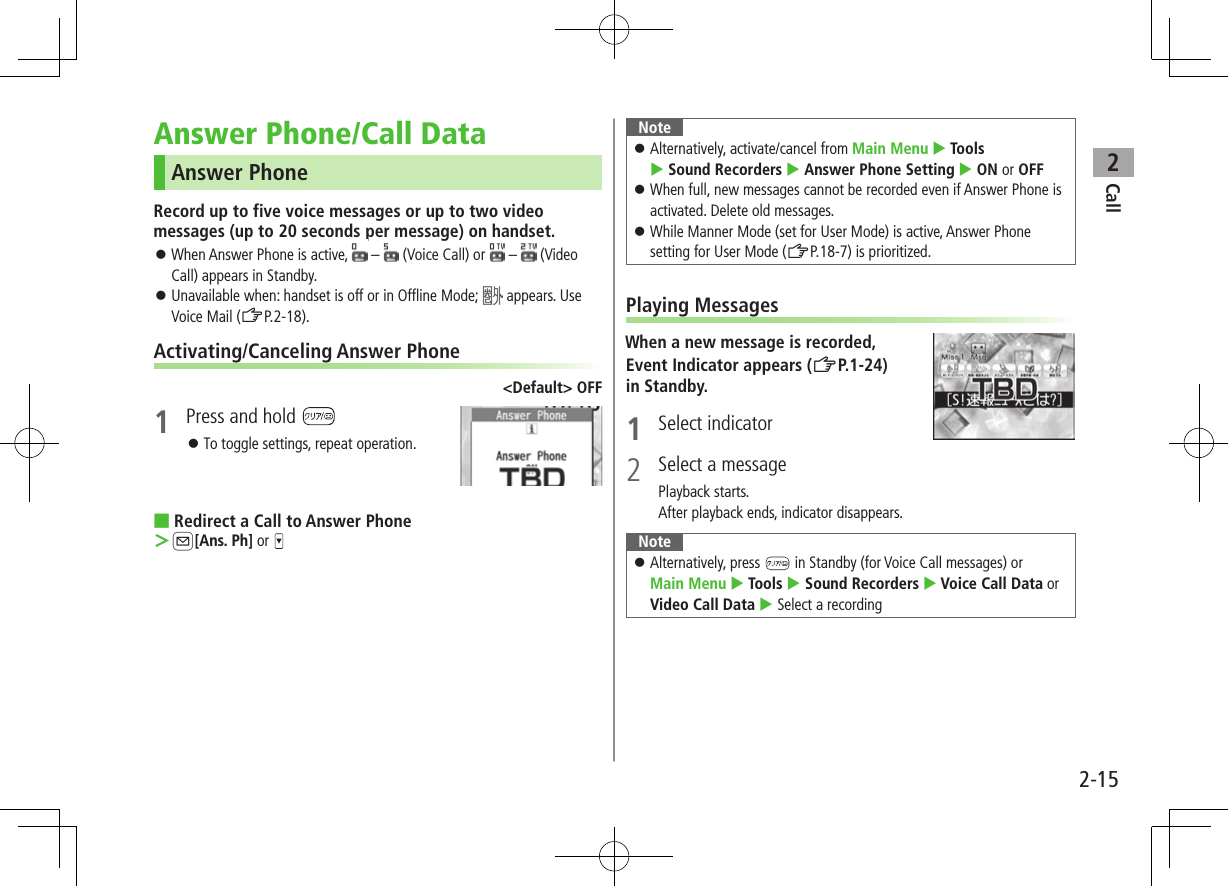 Call22-15Answer Phone/Call DataAnswer PhoneRecord up to five voice messages or up to two video messages (up to 20 seconds per message) on handset. ⿟When Answer Phone is active,   –   (Voice Call) or   –  (Video Call) appears in Standby. ⿟Unavailable when: handset is off or in Offline Mode;   appears. Use Voice Mail (ZP.2-18).Activating/Canceling Answer Phone&lt;Default&gt; OFF1  Press and hold  ⿟To toggle settings, repeat operation. ■Redirect a Call to Answer Phone ＞A[Ans. Ph] or Note ⿟Alternatively, activate/cancel from Main Menu  Tools  Sound Recorders  Answer Phone Setting  ON or OFF ⿟When full, new messages cannot be recorded even if Answer Phone is activated. Delete old messages. ⿟While Manner Mode (set for User Mode) is active, Answer Phone setting for User Mode (ZP.18-7) is prioritized.Playing MessagesWhen a new message is recorded,Event Indicator appears (ZP.1-24) in Standby.1  Select indicator2  Select a messagePlayback starts.After playback ends, indicator disappears.Note ⿟Alternatively, press   in Standby (for Voice Call messages) or Main Menu  Tools  Sound Recorders  Voice Call Data or Video Call Data  Select a recording