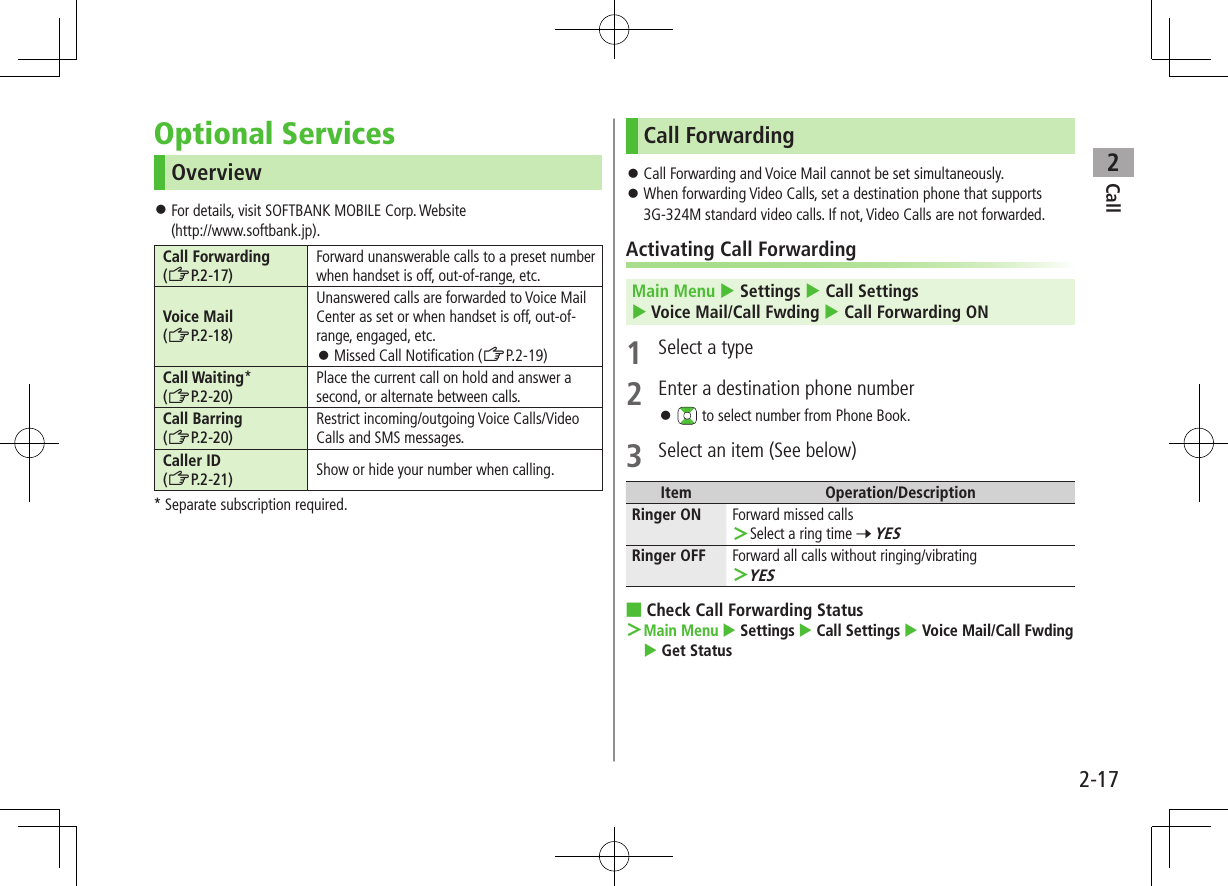 Call22-17Optional ServicesOverview ⿟For details, visit SOFTBANK MOBILE Corp. Website (http://www.softbank.jp).Call Forwarding(ZP.2-17)Forward unanswerable calls to a preset number when handset is off, out-of-range, etc.Voice Mail(ZP.2-18)Unanswered calls are forwarded to Voice Mail Center as set or when handset is off, out-of-range, engaged, etc. ⿟Missed Call Notification (ZP.2-19)Call Waiting*(ZP.2-20)Place the current call on hold and answer a second, or alternate between calls.Call Barring (ZP.2-20)Restrict incoming/outgoing Voice Calls/Video Calls and SMS messages.Caller ID (ZP.2-21) Show or hide your number when calling.* Separate subscription required.Call Forwarding ⿟Call Forwarding and Voice Mail cannot be set simultaneously. ⿟When forwarding Video Calls, set a destination phone that supports 3G-324M standard video calls. If not, Video Calls are not forwarded.Activating Call ForwardingMain Menu  Settings  Call Settings  Voice Mail/Call Fwding  Call Forwarding ON1  Select a type2  Enter a destination phone number ⿟ to select number from Phone Book.3  Select an item (See below)Item Operation/DescriptionRinger ON Forward missed calls ＞Select a ring time 7 YESRinger OFF Forward all calls without ringing/vibrating ＞YES ■Check Call Forwarding Status ＞ Main Menu  Settings  Call Settings  Voice Mail/Call Fwding  Get Status 