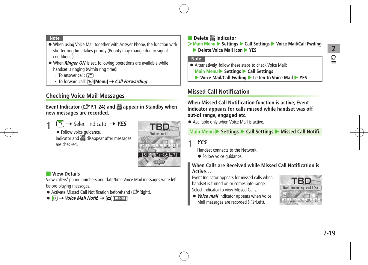 Call22-19Note ⿟When using Voice Mail together with Answer Phone, the function with shorter ring time takes priority (Priority may change due to signal conditions.). ⿟When Ringer ON is set, following operations are available while handset is ringing (within ring time):・ To answer call: J・ To forward call: S[Menu] 7 Call ForwardingChecking Voice Mail MessagesEvent Indicator (ZP.1-24) and   appear in Standby when new messages are recorded.1   7 Select indicator 7 YES ⿟Follow voice guidance.Indicator and   disappear after messages are checked. ■View DetailsView callers&apos; phone numbers and date/time Voice Mail messages were left before playing messages. ⿟Activate Missed Call Notification beforehand (ZRight). ⿟ 7 Voice Mail Notif. 7 [ ] ■Delete   Indicator ＞ Main Menu  Settings  Call Settings  Voice Mail/Call Fwding  Delete Voice Mail Icon  YESNote ⿟Alternatively, follow these steps to check Voice Mail:  Main Menu  Settings  Call Settings  Voice Mail/Call Fwding  Listen to Voice Mail  YESMissed Call NotificationWhen Missed Call Notification function is active, Event Indicator appears for calls missed while handset was off, out-of range, engaged etc. ⿟Available only when Voice Mail is active.Main Menu  Settings  Call Settings  Missed Call Notifi.1 YESHandset connects to the Network. ⿟Follow voice guidance.When Calls are Received while Missed Call Notification is Active…Event Indicator appears for missed calls when handset is turned on or comes into range. Select indicator to view Missed Calls. ⿟Voice mail indicator appears when Voice Mail messages are recorded (ZLeft).