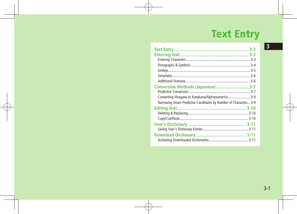 33-1Text EntryText Entry .............................................................. 3-2Entering Text ......................................................... 3-3Entering Characters ....................................................................3-3Pictographs &amp; Symbols ...............................................................3-4Smileys .......................................................................................3-5Templates ...................................................................................3-6Additional Features.....................................................................3-6Conversion Methods (Japanese) ........................... 3-7Predictive Conversion .................................................................3-7Converting Hiragana to Katakana/Alphanumerics ........................3-9Narrowing Down Predictive Candidates by Number of Characters ...3-9Editing Text ......................................................... 3-10Deleting &amp; Replacing ................................................................3-10Copy/Cut/Paste .........................................................................3-10User&apos;s Dictionary ................................................ 3-11Saving User&apos;s Dictionary Entries ................................................3-11Download Dictionary .......................................... 3-11Activating Downloaded Dictionaries ..........................................3-11
