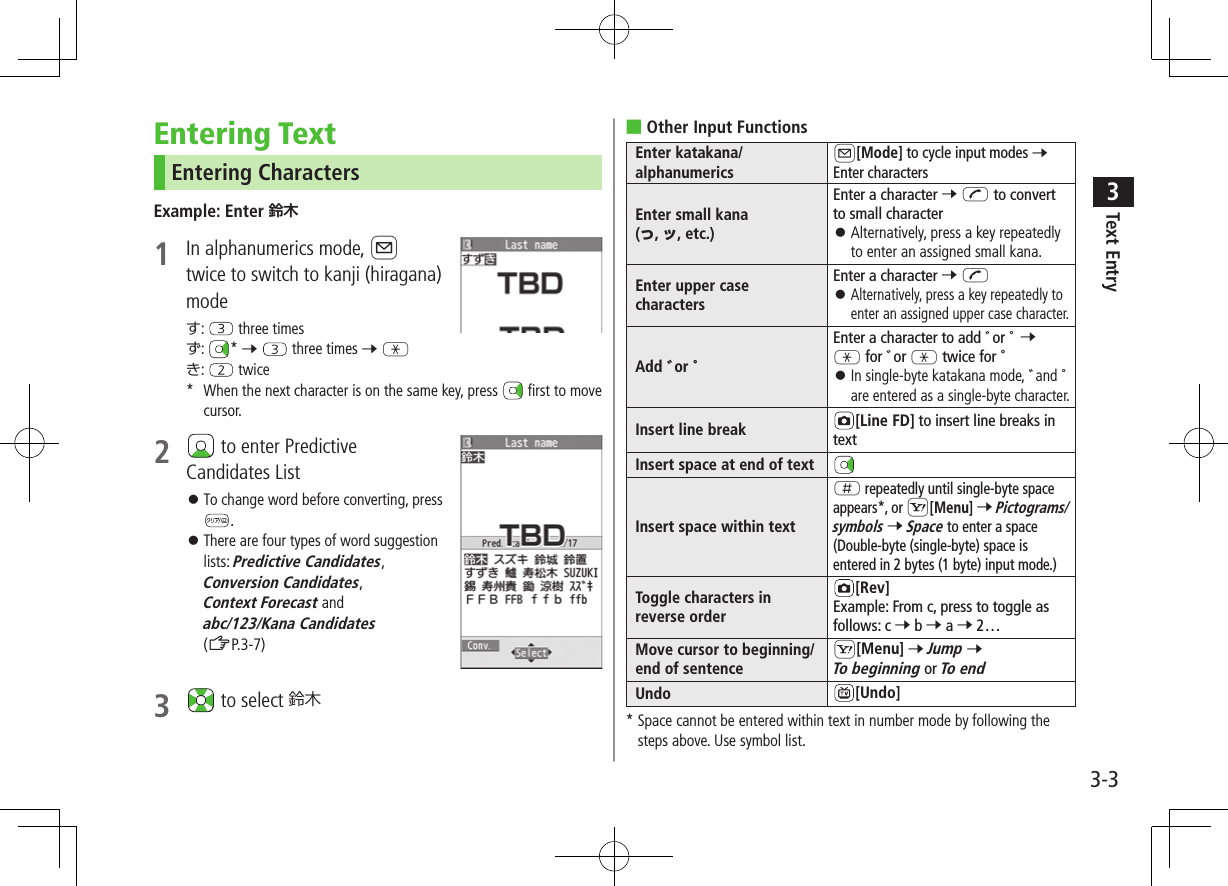 3-3Text Entry3Entering TextEntering CharactersExample: Enter 1  In alphanumerics mode, Atwice to switch to kanji (hiragana) modeす:   three timesず:  * 7   three times 7 Gき:   twice*  When the next character is on the same key, press   first to move   cursor.2   to enter Predictive Candidates List ⿟To change word before converting, press . ⿟There are four types of word suggestion lists: Predictive Candidates, Conversion Candidates, Context Forecast and abc/123/Kana Candidates (ZP.3-7)3   to select 鈴木 ■Other Input FunctionsEnter katakana/alphanumericsA[Mode] to cycle input modes 7 Enter charactersEnter small kana  (っ, ッ, etc.)Enter a character 7 J to convert to small character ⿟Alternatively, press a key repeatedly to enter an assigned small kana.Enter upper case charactersEnter a character 7 J ⿟ Alternatively, press a key repeatedly to enter an assigned upper case character.Add ゛or ゜Enter a character to add ゛or ゜ 7 G for ゛or G twice for ゜ ⿟ In single-byte katakana mode, ゛and ゜ are entered as a single-byte character.Insert line break [Line FD] to insert line breaks in textInsert space at end of textInsert space within textH repeatedly until single-byte space appears*, or S[Menu] 7 Pictograms/symbols 7 Space to enter a space (Double-byte (single-byte) space is entered in 2 bytes (1 byte) input mode.)Toggle characters in reverse order[Rev]Example: From c, press to toggle as follows: c 7 b 7 a 7 2…Move cursor to beginning/end of sentenceS[Menu] 7 Jump 7 To beginning or To endUndo [Undo]*  Space cannot be entered within text in number mode by following the steps above. Use symbol list.