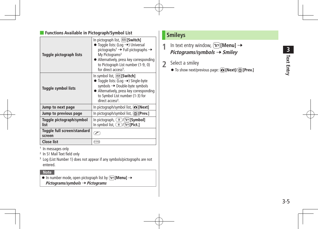 Text Entry33-5 ■Functions Available in Pictograph/Symbol ListToggle pictograph listsIn pictograph list, A[Switch] ⿟Toggle lists: (Log 7) Universal pictographs1 7 Full pictographs 7 My Pictograms2 ⿟Alternatively, press key corresponding to Pictograph List number (1-9, 0) for direct access3.Toggle symbol listsIn symbol list, A[Switch] ⿟Toggle lists: (Log 7) Single-byte symbols 7 Double-byte symbols ⿟Alternatively, press key corresponding to Symbol List number (1-3) for direct access3.Jump to next page In pictograph/symbol list,  [Next]Jump to previous page In pictograph/symbol list,  [Prev.]Toggle pictograph/symbol listIn pictograph, G/S[Symbol]In symbol list, G/S[Pict.]Toggle full screen/standard screen JClose list1   In messages only2  In S! Mail Text field only3   Log (List Number 1) does not appear if any symbols/pictographs are not entered.Note ⿟In number mode, open pictograph list by S[Menu] 7 Pictograms/symbols 7 PictogramsSmileys1  In text entry window, S[Menu] 7 Pictograms/symbols 7 Smiley2  Select a smiley ⿟To show next/previous page:  [Next]/[Prev.]