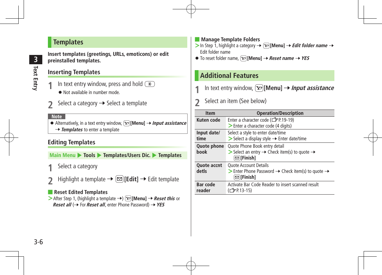 Text Entry33-6TemplatesInsert templates (greetings, URLs, emoticons) or edit preinstalled templates.Inserting Templates1  In text entry window, press and hold G ⿟Not available in number mode.2  Select a category 7 Select a templateNote ⿟Alternatively, in a text entry window, S[Menu] 7 Input assistance 7 Templates to enter a templateEditing TemplatesMain Menu 4 Tools 4 Templates/Users Dic. 4 Templates1  Select a category2  Highlight a template 7 A[Edit] 7 Edit template ■Reset Edited Templates ＞After Step 1, (highlight a template 7) S[Menu] 7 Reset this or Reset all (7 For Reset all, enter Phone Password) 7 YES ■Manage Template Folders ＞In Step 1, highlight a category 7 S[Menu] 7 Edit folder name 7 Edit folder name ⿟To reset folder name, S[Menu] 7 Reset name 7 YESAdditional Features1 In text entry window, S[Menu] 7 Input assistance2  Select an item (See below)Item Operation/DescriptionKuten code Enter a character code (ZP.19-19) ＞Enter a character code (4 digits)Input date/timeSelect a style to enter date/time ＞Select a display style 7 Enter date/timeQuote phone bookQuote Phone Book entry detail ＞Select an entry 7 Check item(s) to quote 7 A[Finish]Quote accnt detlsQuote Account Details ＞Enter Phone Password 7 Check item(s) to quote 7 A[Finish]Bar code readerActivate Bar Code Reader to insert scanned result  (ZP.13-15)