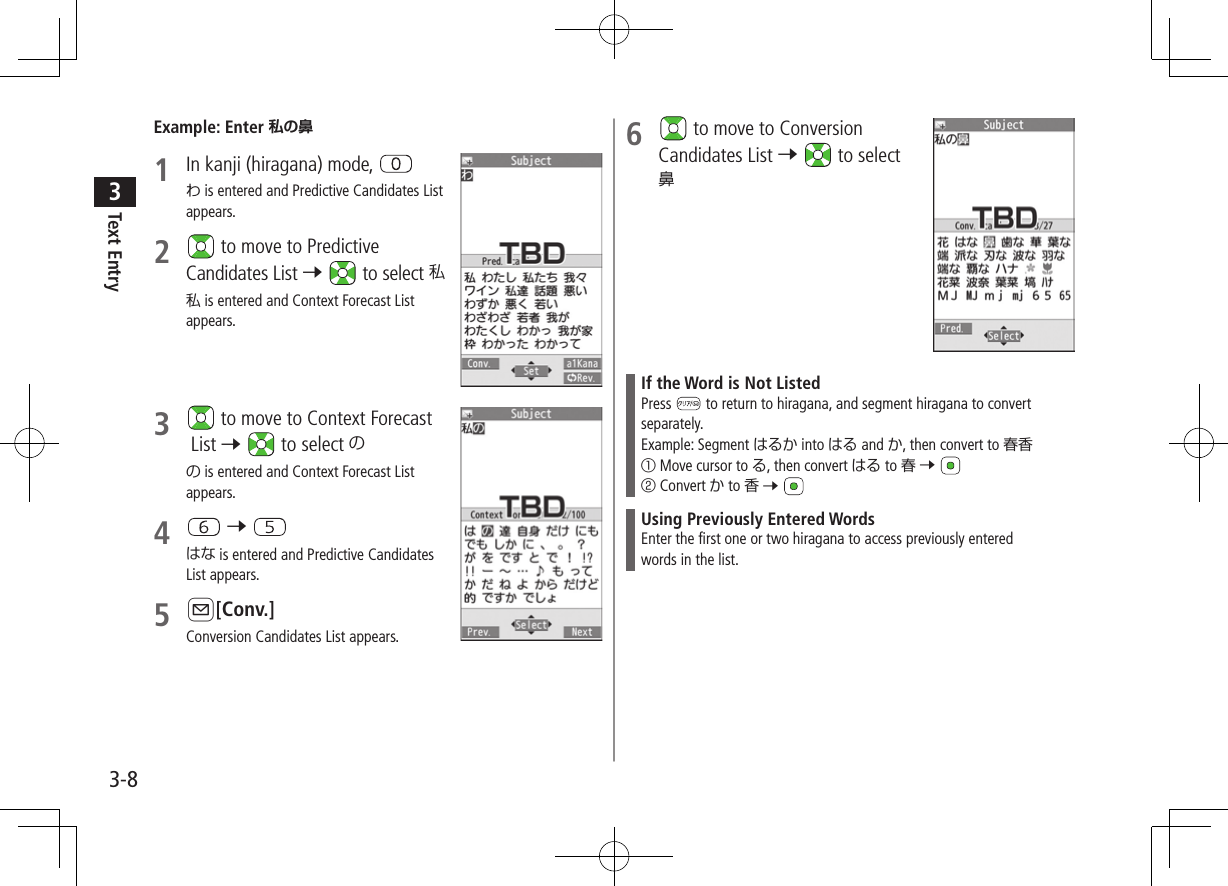 Text Entry33-8Example: Enter 1  In kanji (hiragana) mode, わ is entered and Predictive Candidates List appears.2   to move to Predictive Candidates List 7  to select 私私 is entered and Context Forecast List appears.3   to move to Context Forecast List 7  to select のの is entered and Context Forecast List appears.4   7 はな is entered and Predictive Candidates List appears.5 A[Conv.]Conversion Candidates List appears.6   to move to Conversion Candidates List 7  to select 鼻If the Word is Not ListedPress   to return to hiragana, and segment hiragana to convert separately.Example: Segment はるか into はる and か, then convert to 春香① Move cursor to る, then convert はる to 春 7 ② Convert か to 香 7 Using Previously Entered WordsEnter the first one or two hiragana to access previously enteredwords in the list.