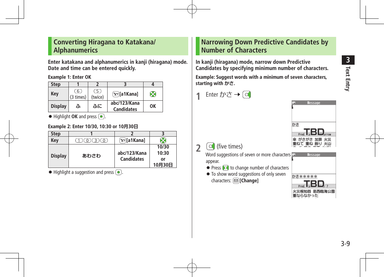Text Entry33-9Converting Hiragana to Katakana/AlphanumericsEnter katakana and alphanumerics in kanji (hiragana) mode. Date and time can be entered quickly.Example 1: Enter OKStep 1 2 3 4Key (3 times) (twice) S[a1Kana]Display   abc/123/Kana Candidates OK ⿟Highlight OK and press  .Example 2: Enter 10/30, 10:30 or 1030Step 1 2 3Key S[a1Kana]Display  abc/123/Kana Candidates10/3010:30or1030 ⿟Highlight a suggestion and press  .Narrowing Down Predictive Candidates by Number of CharactersIn kanji (hiragana) mode, narrow down Predictive Candidates by specifying minimum number of characters.Example: Suggest words with a minimum of seven characters, starting with .1  Enter かさ 7 2   (five times)Word suggestions of seven or more characters appear. ⿟Press   to change number of characters ⿟To show word suggestions of only seven characters: A[Change]