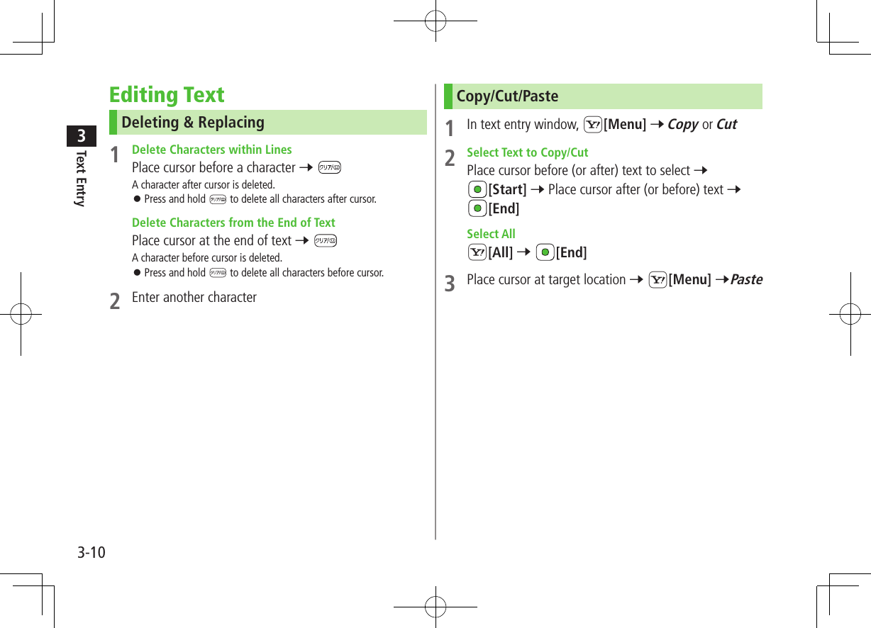 Text Entry33-10Editing TextDeleting &amp; Replacing1  Delete Characters within LinesPlace cursor before a character 7 A character after cursor is deleted. ⿟Press and hold   to delete all characters after cursor.  Delete Characters from the End of TextPlace cursor at the end of text 7 A character before cursor is deleted. ⿟Press and hold   to delete all characters before cursor.2  Enter another characterCopy/Cut/Paste1  In text entry window, S[Menu] 7 Copy or Cut2  Select Text to Copy/CutPlace cursor before (or after) text to select 7 [Start] 7 Place cursor after (or before) text 7 [End]  Select AllS[All] 7 [End]3  Place cursor at target location 7 S[Menu] 7Paste