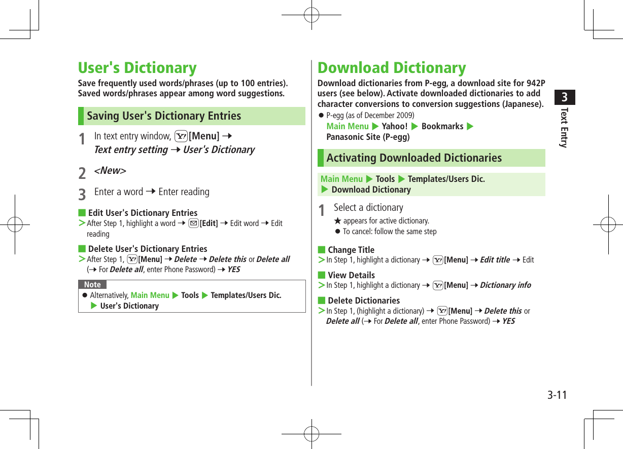 Text Entry33-11User&apos;s DictionarySave frequently used words/phrases (up to 100 entries). Saved words/phrases appear among word suggestions.Saving User&apos;s Dictionary Entries1 In text entry window, S[Menu] 7 Text entry setting 7 User&apos;s Dictionary2 &lt;New&gt;3  Enter a word 7 Enter reading ■Edit User&apos;s Dictionary Entries ＞After Step 1, highlight a word 7 A[Edit] 7 Edit word 7 Edit reading ■Delete User&apos;s Dictionary Entries ＞After Step 1, S[Menu] 7 Delete 7 Delete this or Delete all (7 For Delete all, enter Phone Password) 7 YESNote ⿟Alternatively, Main Menu 4 Tools 4 Templates/Users Dic. 4 User&apos;s DictionaryDownload DictionaryDownload dictionaries from P-egg, a download site for 942P users (see below). Activate downloaded dictionaries to add character conversions to conversion suggestions (Japanese). ⿟P-egg (as of December 2009) Main Menu 4 Yahoo! 4 Bookmarks 4 Panasonic Site (P-egg)Activating Downloaded DictionariesMain Menu 4 Tools 4 Templates/Users Dic. 4 Download Dictionary1  Select a dictionary★ appears for active dictionary. ⿟To cancel: follow the same step ■Change Title ＞In Step 1, highlight a dictionary 7 S[Menu] 7 Edit title 7 Edit ■View Details ＞In Step 1, highlight a dictionary 7 S[Menu] 7 Dictionary info ■Delete Dictionaries ＞In Step 1, (highlight a dictionary) 7 S[Menu] 7 Delete this or Delete all (7 For Delete all, enter Phone Password) 7 YES