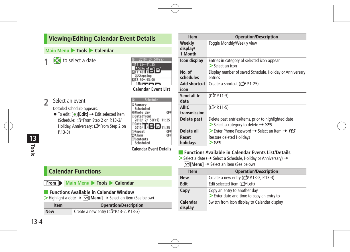 Tools13-413Viewing/Editing Calendar Event DetailsMain Menu 4 Tools 4 Calendar1   to select a date2  Select an eventDetailed schedule appears. ⿟To edit:  [Edit] 7 Edit selected item (Schedule: ZFrom Step 2 on P.13-2/Holiday, Anniversary: ZFrom Step 2 on P.13-3)Calendar FunctionsFrom Main Menu 4 Tools 4 Calendar ■Functions Available in Calendar Window ＞Highlight a date 7 S[Menu] 7 Select an item (See below)Item Operation/DescriptionNew Create a new entry (ZP.13-2, P.13-3)Calendar Event ListCalendar Event DetailsItem Operation/DescriptionWeekly display/ 1 MonthToggle Monthly/Weekly viewIcon display Entries in category of selected icon appear ＞Select an iconNo. of schedulesDisplay number of saved Schedule, Holiday or Anniversary entriesAdd shortcut iconCreate a shortcut (ZP.1-25)Send all Ir data(ZP.11-3)AllIC transmission(ZP.11-5)Delete past Delete past entries/items, prior to highlighted date ＞Select a category to delete 7 YESDelete all  ＞Enter Phone Password 7 Select an item 7 YESReset holidaysRestore deleted Holidays ＞YES ■Functions Available in Calendar Events List/Details ＞Select a date (7 Select a Schedule, Holiday or Anniversary) 7 S[Menu] 7 Select an item (See below)Item Operation/DescriptionNew Create a new entry (ZP.13-2, P.13-3)Edit Edit selected item (ZLeft)Copy Copy an entry to another day ＞Enter date and time to copy an entry toCalendar displaySwitch from Icon display to Calendar display