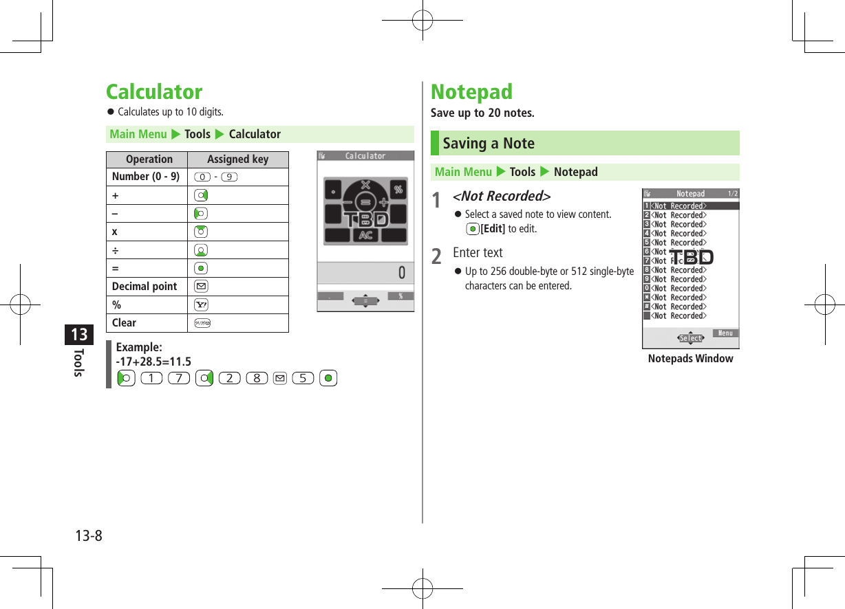 Tools13-813Calculator ⿟Calculates up to 10 digits.Main Menu 4 Tools 4 CalculatorOperation Assigned keyNumber (0 - 9)  - +–x÷=Decimal point A%SClearExample:-17+28.5=11.5           A   NotepadSave up to 20 notes.Saving a NoteMain Menu 4 Tools 4 Notepad1 &lt;Not Recorded&gt; ⿟Select a saved note to view content. [Edit] to edit.2  Enter text ⿟Up to 256 double-byte or 512 single-byte characters can be entered.Notepads Window