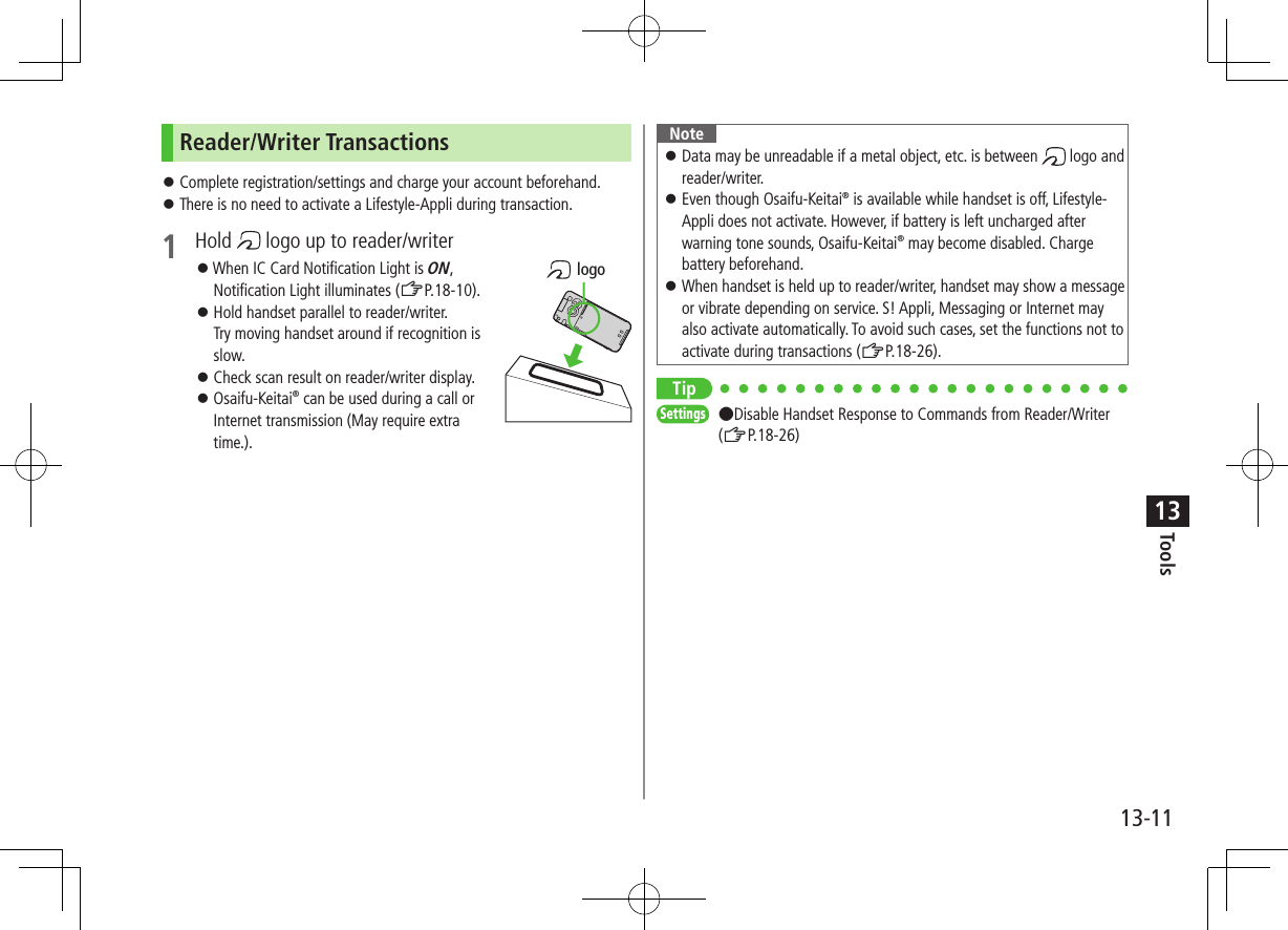 Tools13-1113Reader/Writer Transactions ⿟Complete registration/settings and charge your account beforehand. ⿟There is no need to activate a Lifestyle-Appli during transaction.1  Hold   logo up to reader/writer ⿟When IC Card Notification Light is ON, Notification Light illuminates (ZP.18-10). ⿟Hold handset parallel to reader/writer. Try moving handset around if recognition is slow. ⿟Check scan result on reader/writer display. ⿟Osaifu-Keitai® can be used during a call or Internet transmission (May require extra time.). logoNote ⿟Data may be unreadable if a metal object, etc. is between   logo and reader/writer. ⿟Even though Osaifu-Keitai® is available while handset is off, Lifestyle-Appli does not activate. However, if battery is left uncharged after warning tone sounds, Osaifu-Keitai® may become disabled. Charge battery beforehand. ⿟When handset is held up to reader/writer, handset may show a message or vibrate depending on service. S! Appli, Messaging or Internet may also activate automatically. To avoid such cases, set the functions not to activate during transactions (ZP.18-26).TipSettings   ●Disable Handset Response to Commands from Reader/Writer (ZP.18-26)