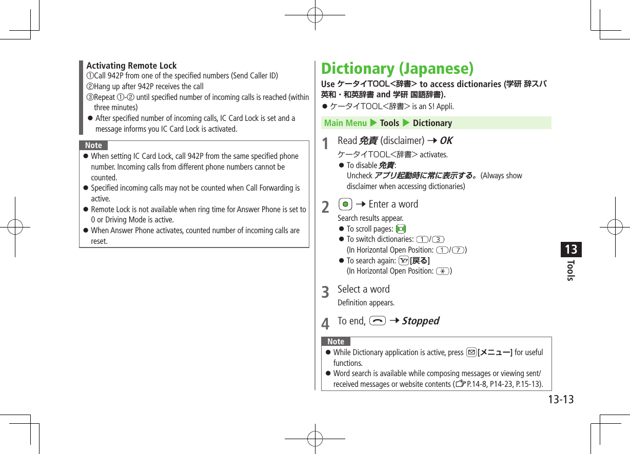 Tools13-1313Activating Remote Lock① Call 942P from one of the specified numbers (Send Caller ID)② Hang up after 942P receives the call③ Repeat ①-② until specified number of incoming calls is reached (within three minutes) ⿟After specified number of incoming calls, IC Card Lock is set and a message informs you IC Card Lock is activated.Note ⿟When setting IC Card Lock, call 942P from the same specified phone number. Incoming calls from different phone numbers cannot be counted.  ⿟Specified incoming calls may not be counted when Call Forwarding is active. ⿟Remote Lock is not available when ring time for Answer Phone is set to 0 or Driving Mode is active. ⿟When Answer Phone activates, counted number of incoming calls are reset.Dictionary (Japanese)Use ケータイTOOL&lt;辞書&gt; to access dictionaries (学研辞スパ英和・和英辞書 and 学研 国語辞書). ⿟ ケータイTOOL&lt;辞書&gt; is an S! Appli.Main Menu 4 Tools 4 Dictionary1  Read 免責 (disclaimer) 7 OKケータイTOOL&lt;辞書&gt; activates. ⿟To disable 免責:Uncheck アプリ起動時に常に表示する。(Always show disclaimer when accessing dictionaries)2  7 Enter a wordSearch results appear. ⿟To scroll pages:  ⿟To switch dictionaries:  /(In Horizontal Open Position:  / ) ⿟To search again: S[戻る](In Horizontal Open Position: G)3  Select a wordDefinition appears.4  To end, L 7 StoppedNote ⿟ While Dictionary application is active, press A[メニュー] for useful functions. ⿟Word search is available while composing messages or viewing sent/received messages or website contents (ZP.14-8, P14-23, P.15-13).