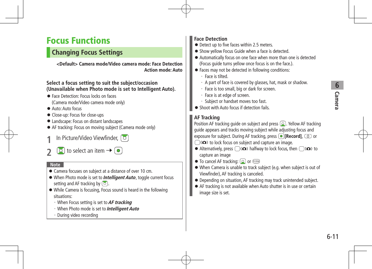 Camera6-116Focus FunctionsChanging Focus Settings&lt;Default&gt; Camera mode/Video camera mode: Face DetectionAction mode: AutoSelect a focus setting to suit the subject/occasion (Unavailable when Photo mode is set to Intelligent Auto). ⿟Face Detection: Focus locks on faces  (Camera mode/Video camera mode only) ⿟Auto: Auto focus ⿟Close-up: Focus for close-ups ⿟Landscape: Focus on distant landscapes ⿟AF tracking: Focus on moving subject (Camera mode only)1  In Picture/Video Viewfinder, 2   to select an item 7 Note ⿟Camera focuses on subject at a distance of over 10 cm. ⿟When Photo mode is set to Intelligent Auto, toggle current focus setting and AF tracking by  . ⿟While Camera is focusing, Focus sound is heard in the following situations:・ When Focus setting is set to AF tracking・ When Photo mode is set to Intelligent Auto・ During video recordingFace Detection ⿟Detect up to five faces within 2.5 meters. ⿟Show yellow Focus Guide when a face is detected. ⿟Automatically focus on one face when more than one is detected (Focus guide turns yellow once focus is on the face.). ⿟Faces may not be detected in following conditions:・ Face is tilted.・ A part of face is covered by glasses, hat, mask or shadow.・ Face is too small, big or dark for screen.・ Face is at edge of screen.・ Subject or handset moves too fast. ⿟Shoot with Auto focus if detection fails. AF TrackingPosition AF tracking guide on subject and press  . Yellow AF tracking guide appears and tracks moving subject while adjusting focus and exposure for subject. During AF tracking, press  [Record],   or  to lock focus on subject and capture an image. ⿟Alternatively, press   halfway to lock focus, then   to capture an image ⿟To cancel AF tracking:   or  ⿟When Camera is unable to track subject (e.g. when subject is out of Viewfinder), AF tracking is canceled. ⿟Depending on situation, AF tracking may track unintended subject. ⿟AF tracking is not available when Auto shutter is in use or certain image size is set. 