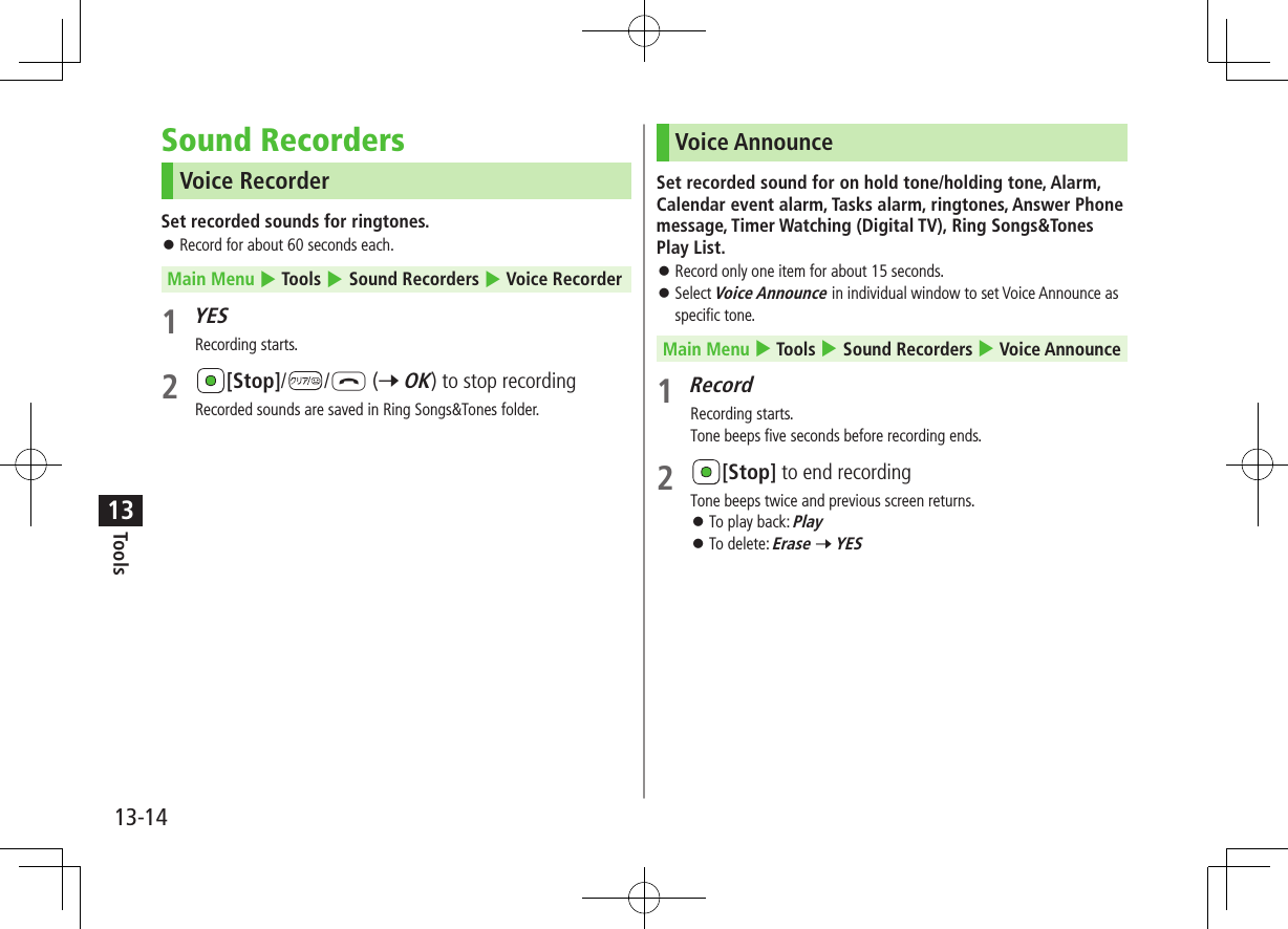Tools13-1413Sound RecordersVoice RecorderSet recorded sounds for ringtones. ⿟Record for about 60 seconds each.Main Menu 4 Tools 4 Sound Recorders 4 Voice Recorder1 YESRecording starts.2 [Stop]/ /L (7 OK) to stop recordingRecorded sounds are saved in Ring Songs&amp;Tones folder.Voice AnnounceSet recorded sound for on hold tone/holding tone, Alarm, Calendar event alarm, Tasks alarm, ringtones, Answer Phone message, Timer Watching (Digital TV), Ring Songs&amp;Tones Play List. ⿟Record only one item for about 15 seconds. ⿟Select Voice Announce in individual window to set Voice Announce as specific tone.Main Menu 4 Tools 4 Sound Recorders 4 Voice Announce1 RecordRecording starts.Tone beeps five seconds before recording ends.2 [Stop] to end recordingTone beeps twice and previous screen returns. ⿟To play back: Play ⿟To delete: Erase 7 YES