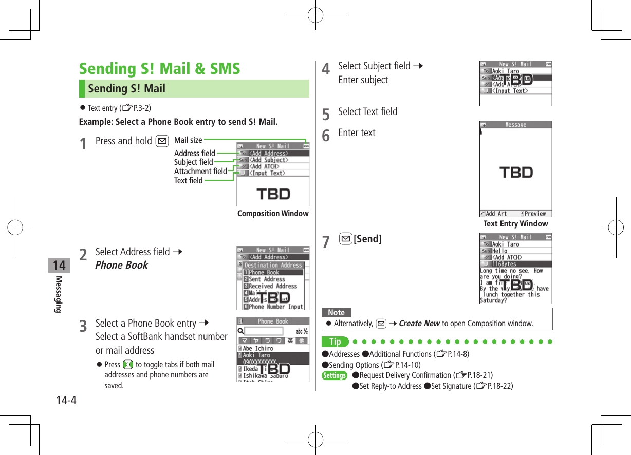 Messaging14-414Sending S! Mail &amp; SMSSending S! Mail ⿟Text entry (ZP.3-2)Example: Select a Phone Book entry to send S! Mail.1  Press and hold A2  Select Address field 7 Phone Book3  Select a Phone Book entry 7 Select a SoftBank handset number or mail address ⿟Press   to toggle tabs if both mail addresses and phone numbers are saved.Composition WindowAddress fieldMail sizeSubject fieldAttachment fieldText field4  Select Subject field 7 Enter subject5  Select Text field6  Enter text7 A[Send]Note ⿟Alternatively, A 7 Create New to open Composition window.Tip ●Addresses ●Additional Functions (ZP.14-8) ●Sending Options (ZP.14-10)Settings   ●Request Delivery Confirmation (ZP.18-21)●Set Reply-to Address ●Set Signature (ZP.18-22)Text Entry Window