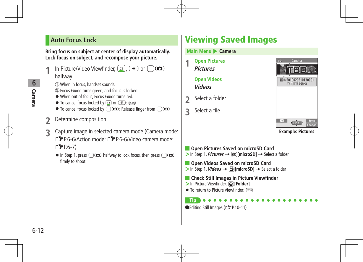 Camera6-126Auto Focus LockBring focus on subject at center of display automatically. Lock focus on subject, and recompose your picture.1  In Picture/Video Viewfinder,  , G or   halfway① When in focus, handset sounds.② Focus Guide turns green, and focus is locked. ⿟When out of focus, Focus Guide turns red. ⿟To cancel focus locked by   or G:  ⿟To cancel focus locked by  : Release finger from 2  Determine composition3 Capture image in selected camera mode (Camera mode: ZP.6-6/Action mode: ZP.6-6/Video camera mode: ZP.6-7) ⿟In Step 1, press   halfway to lock focus, then press   firmly to shoot.Viewing Saved ImagesMain Menu 4 Camera1  Open PicturesPictures  Open VideosVideos2  Select a folder3  Select a file ■Open Pictures Saved on microSD Card ＞In Step 1, Pictures 7 [microSD] 7 Select a folder ■Open Videos Saved on microSD Card ＞In Step 1, Videos 7 [microSD] 7 Select a folder ■Check Still Images in Picture Viewfinder ＞In Picture Viewfinder,  [Folder] ⿟To return to Picture Viewfinder: Tip ●Editing Still Images (ZP.10-11)Example: Pictures