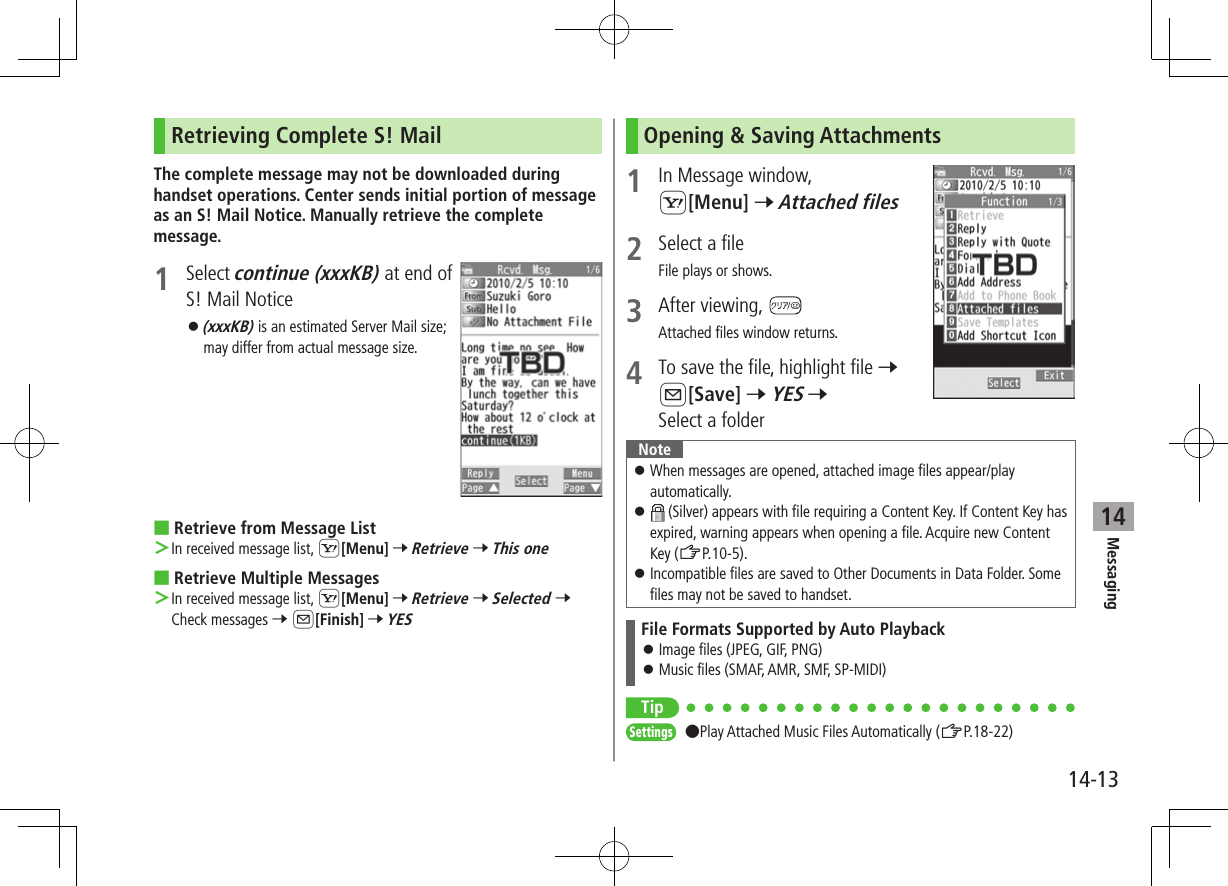 Messaging14-1314Retrieving Complete S! MailThe complete message may not be downloaded during handset operations. Center sends initial portion of message as an S! Mail Notice. Manually retrieve the complete message.1  Select continue (xxxKB) at end of S! Mail Notice ⿟(xxxKB) is an estimated Server Mail size; may differ from actual message size. ■Retrieve from Message List ＞In received message list, S[Menu] 7 Retrieve 7 This one ■Retrieve Multiple Messages ＞In received message list, S[Menu] 7 Retrieve 7 Selected 7 Check messages 7 A[Finish] 7 YESOpening &amp; Saving Attachments1  In Message window, S[Menu] 7 Attached files2  Select a fileFile plays or shows.3  After viewing, Attached files window returns.4  To save the file, highlight file 7 A[Save] 7 YES 7 Select a folderNote ⿟When messages are opened, attached image files appear/play automatically. ⿟ (Silver) appears with file requiring a Content Key. If Content Key has expired, warning appears when opening a file. Acquire new Content Key (ZP.10-5). ⿟Incompatible files are saved to Other Documents in Data Folder. Some files may not be saved to handset.File Formats Supported by Auto Playback ⿟Image files (JPEG, GIF, PNG) ⿟Music files (SMAF, AMR, SMF, SP-MIDI)TipSettings ●Play Attached Music Files Automatically (ZP.18-22)