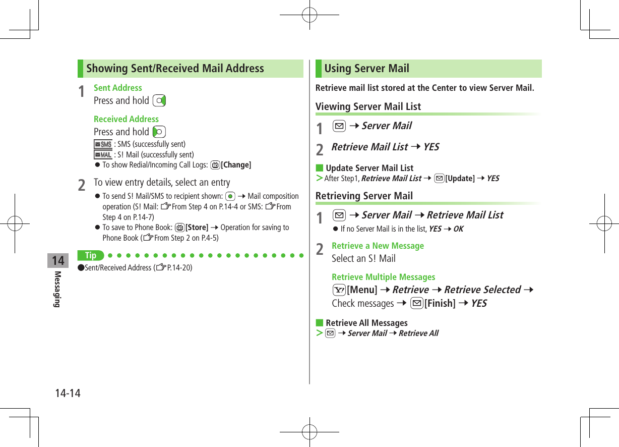 Messaging14-1414Showing Sent/Received Mail Address1  Sent AddressPress and hold   Received AddressPress and hold  : SMS (successfully sent) : S! Mail (successfully sent) ⿟To show Redial/Incoming Call Logs:  [Change]2  To view entry details, select an entry ⿟To send S! Mail/SMS to recipient shown:   7 Mail composition operation (S! Mail: ZFrom Step 4 on P.14-4 or SMS: ZFrom Step 4 on P.14-7) ⿟To save to Phone Book:  [Store] 7 Operation for saving to Phone Book (ZFrom Step 2 on P.4-5)Tip ●Sent/Received Address (ZP.14-20)Using Server MailRetrieve mail list stored at the Center to view Server Mail.Viewing Server Mail List1 A 7 Server Mail2 Retrieve Mail List 7 YES ■Update Server Mail List ＞After Step1, Retrieve Mail List 7 A[Update] 7 YESRetrieving Server Mail1 A 7 Server Mail 7 Retrieve Mail List ⿟If no Server Mail is in the list, YES 7 OK2  Retrieve a New MessageSelect an S! Mail  Retrieve Multiple MessagesS[Menu] 7 Retrieve 7 Retrieve Selected 7 Check messages 7 A[Finish] 7 YES ■Retrieve All Messages ＞A 7 Server Mail 7 Retrieve All