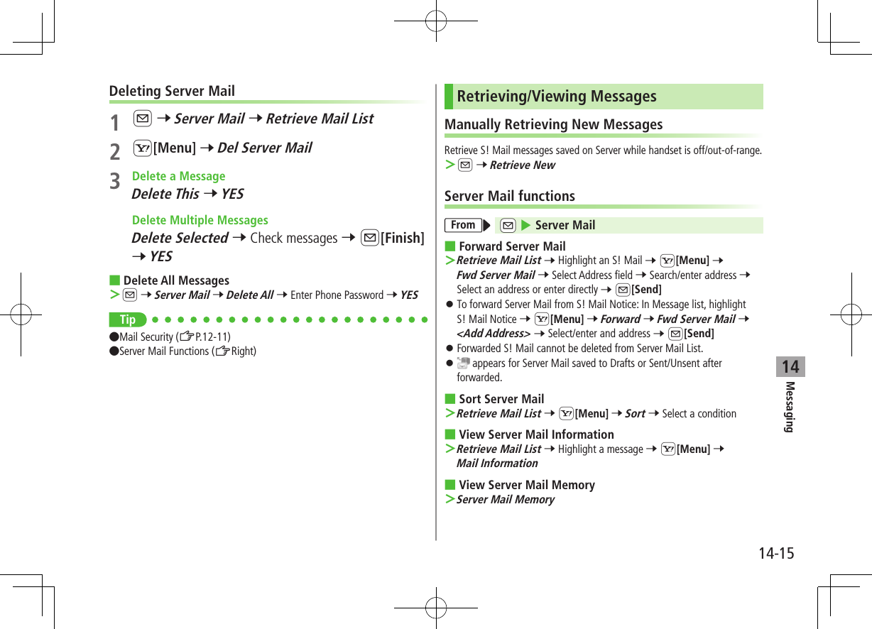 Messaging14-1514Deleting Server Mail1 A 7 Server Mail 7 Retrieve Mail List2 S[Menu] 7 Del Server Mail3  Delete a MessageDelete This 7 YES  Delete Multiple MessagesDelete Selected 7 Check messages 7 A[Finish] 7 YES ■Delete All Messages ＞A 7 Server Mail 7 Delete All 7 Enter Phone Password 7 YESTip●Mail Security (ZP.12-11) ●Server Mail Functions (ZRight)Retrieving/Viewing MessagesManually Retrieving New MessagesRetrieve S! Mail messages saved on Server while handset is off/out-of-range. ＞A 7 Retrieve NewServer Mail functionsFrom cA 4 Server Mail ■Forward Server Mail ＞Retrieve Mail List 7 Highlight an S! Mail 7 S[Menu] 7 Fwd Server Mail 7 Select Address field 7 Search/enter address 7 Select an address or enter directly 7 A[Send] ⿟To forward Server Mail from S! Mail Notice: In Message list, highlight  S! Mail Notice 7 S[Menu] 7 Forward 7 Fwd Server Mail 7 &lt;Add Address&gt; 7 Select/enter and address 7 A[Send] ⿟Forwarded S! Mail cannot be deleted from Server Mail List. ⿟ appears for Server Mail saved to Drafts or Sent/Unsent after forwarded. ■Sort Server Mail ＞Retrieve Mail List 7 S[Menu] 7 Sort 7 Select a condition ■View Server Mail Information ＞Retrieve Mail List 7 Highlight a message 7 S[Menu] 7 Mail Information ■View Server Mail Memory ＞Server Mail Memory