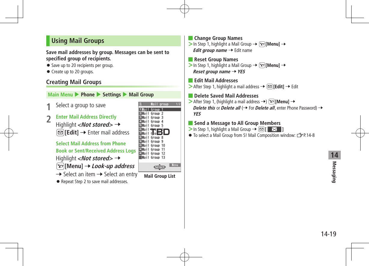 Messaging14-1914Using Mail GroupsSave mail addresses by group. Messages can be sent to specified group of recipients. ⿟Save up to 20 recipients per group. ⿟Create up to 20 groups.Creating Mail GroupsMain Menu 4 Phone 4 Settings 4 Mail Group1  Select a group to save2  Enter Mail Address DirectlyHighlight &lt;Not stored&gt; 7 A[Edit] 7 Enter mail address Select Mail Address from Phone Book or Sent/Received Address LogsHighlight &lt;Not stored&gt; 7 S[Menu] 7 Look-up address 7 Select an item 7 Select an entry ⿟Repeat Step 2 to save mail addresses.Mail Group List ■Change Group Names ＞In Step 1, highlight a Mail Group 7 S[Menu] 7 Edit group name 7 Edit name ■Reset Group Names ＞In Step 1, highlight a Mail Group 7 S[Menu] 7 Reset group name 7 YES ■Edit Mail Addresses ＞After Step 1, highlight a mail address 7 A[Edit] 7 Edit ■Delete Saved Mail Addresses ＞ After Step 1, (highlight a mail address 7) S[Menu] 7 Delete this or Delete all (7 For Delete all, enter Phone Password) 7 YES ■Send a Message to All Group Members ＞ In Step 1, highlight a Mail Group 7 A[  ] ⿟To select a Mail Group from S! Mail Composition window: ZP.14-8